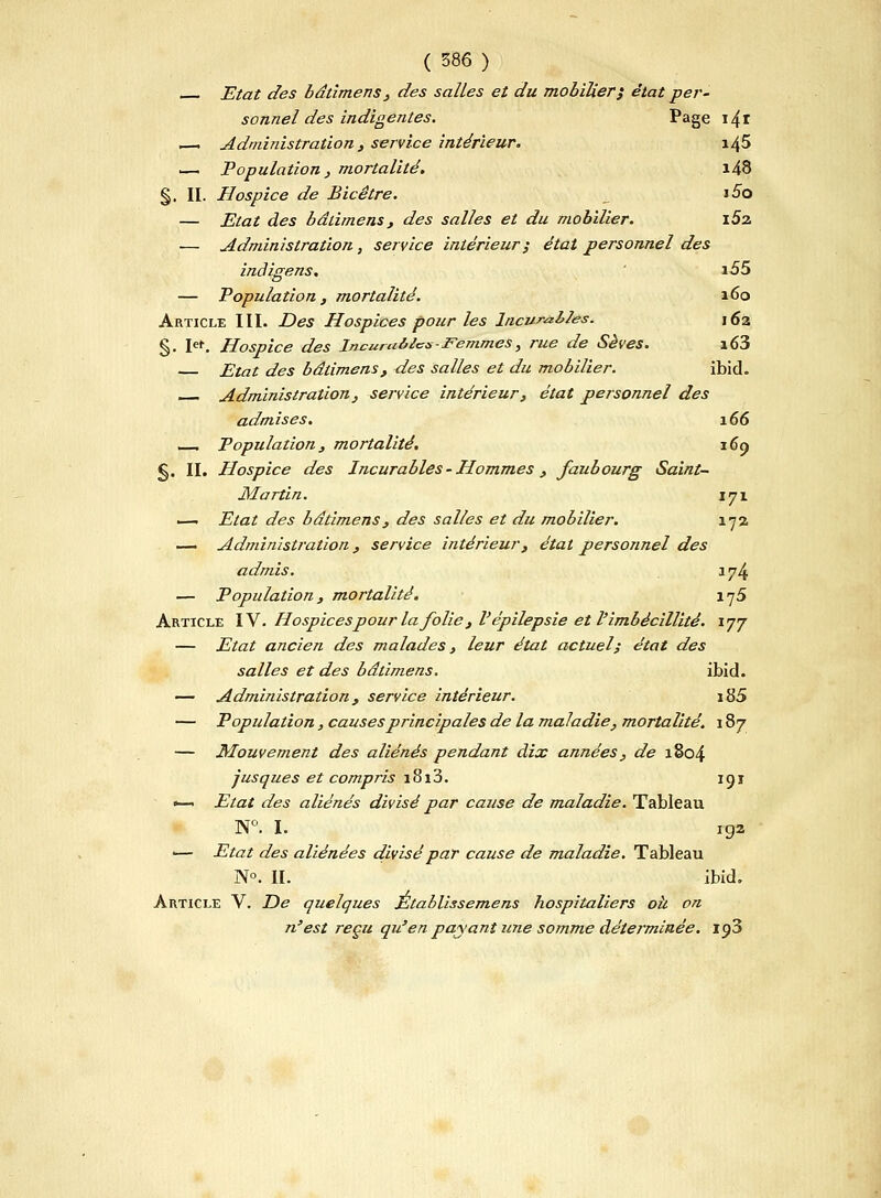 Etat des bdtimens , des salles et du mobilier} état per- sonnel des indigentes. Page i4i i—i Administration , service intérieur. i45 ■—. Population , mortalité. i48 §. II. Hospice de Bicêtre. i5o — Etat des bdtimens, des salles et du mobilier. i5z — Administration, service intérieur $ état personnel des indigens. i55 — Population, mortalité. 160 Article III. Des Hospices pour les Incurables. 162 §. let. Hospice des incuru&tcs-Femmes, rue de Sèves. i63 — Etat des bâùmens, des salles et du mobilier. ibid. Administration , service intérieur, état personnel des admises. 166 _ Population, mortalité. 169 §. IL Hospice des Incurables - Hommes , faubourg Saint- Martin. 171 — Etat des bdtimens, des salles et du mobilier. 172 — Administration, service intérieur, état personnel des admis. 174 — Population, mortalité. iy5 Article IV. Hospices pour la folie, Vépilepsie et l'imbécillité. 177 — Etat ancien des malades, leur état actuel; état des salles et des bdtimens. ibid. — Administration, service intérieur. i85 — Popidation, causes principales de la maladie, mortalité. 187 — Mouvement des aliénés pendant dix années, de 1804 jusques et compris i8i3. 191 ^— Etat des aliénés divisé par cause de maladie. Tableau N°. I. 192 — Etat des aliénées divisé par cause de maladie. Tableau No. II. ibid. Article V. De quelques Établissemens hospitaliers oh on n'est reçu qu'en payant une somme déterminée. ip3