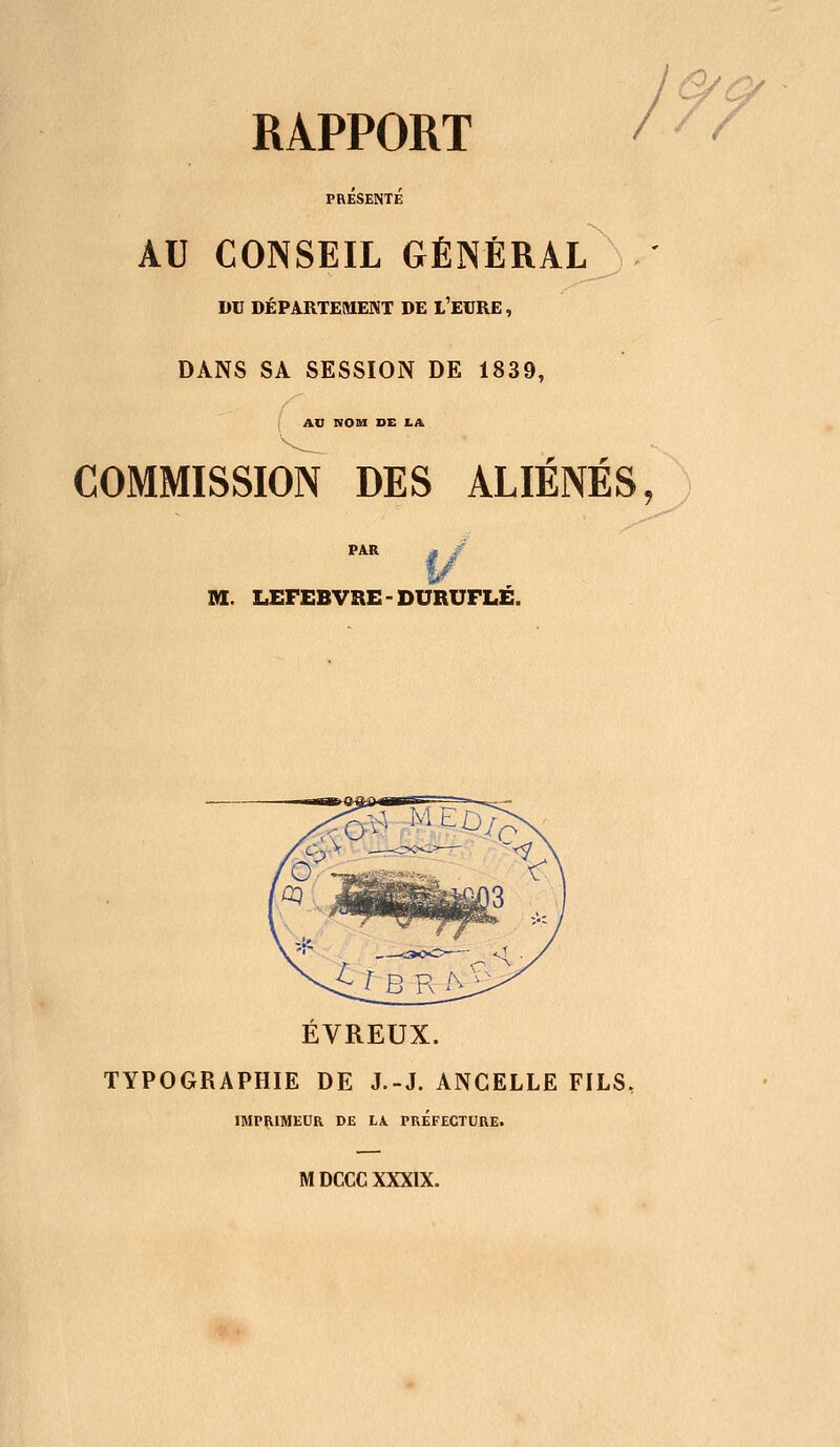 PRESENTE AU CONSEIL GÉNÉRAL DU DÉPARTEMENT DE L'EURE, DANS SA SESSION DE 1839, AD NOM DE LA COMMISSION DES ALIÉNÉS, M. LEFEBVREDURUFLÉ. EVREUX. TYPOGRAPHIE DE J.-J. ANCELLE FILS, IMPRIMEUR DE LA PREFECTURE. M DCCC XXXIX.