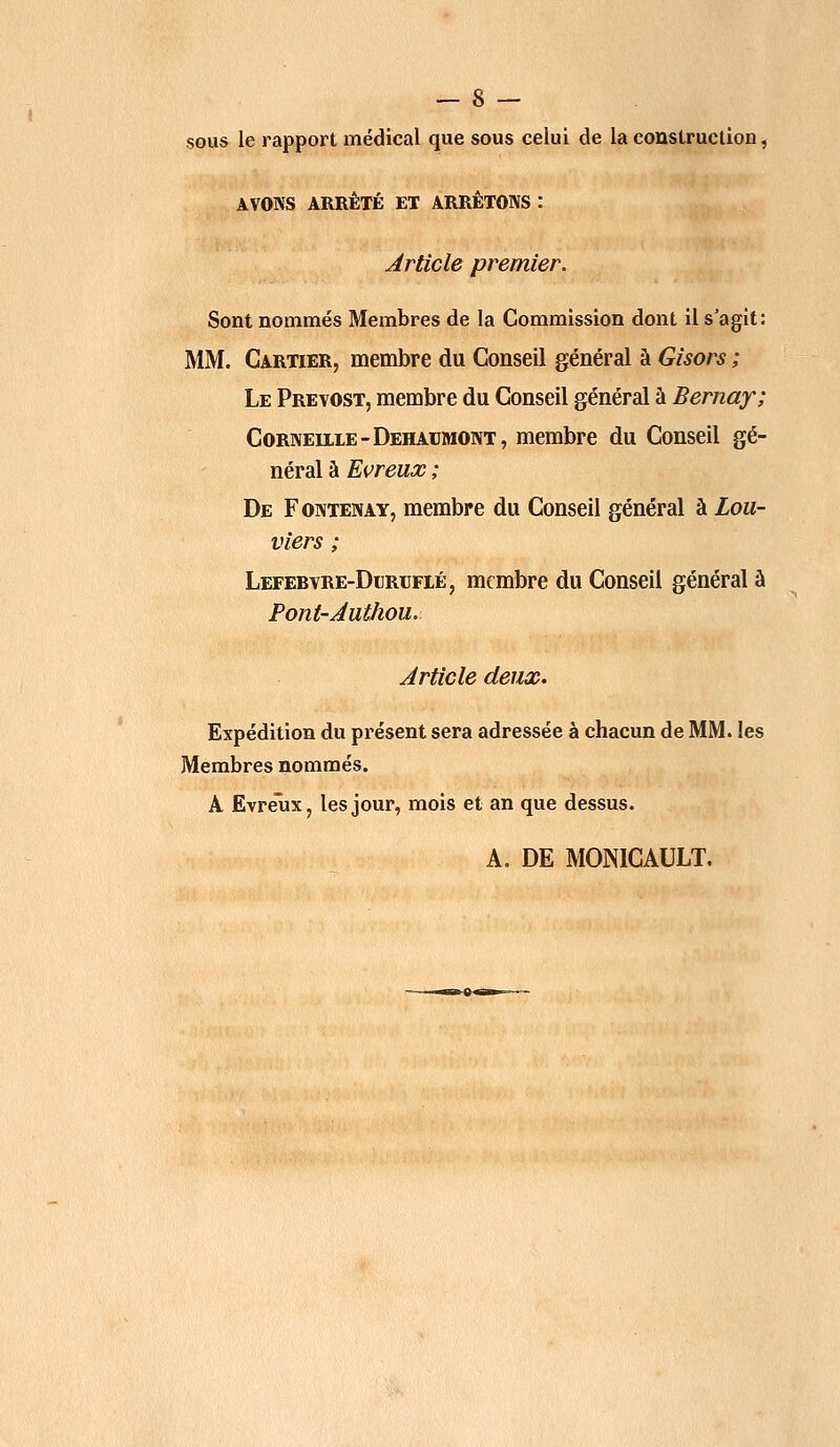 sous le rapport médical que sous celui de la construction, AVONS ARRÊTÉ ET ARRÊTONS : Article premier. Sont nommés Membres de la Commission dont il s'agit: MM. Cartier, membre du Conseil général à Gisors ; Le Prévost, membre du Conseil général à Berna?; Corneille -Dehaumont, membre du Conseil gé- néral à Evreux ; De Fontenay, membre du Conseil général à Lou- viers ; Lefebvre-Dlrlflé, membre du Conseil général à Pont-Authou. Article deux. Expédition du présent sera adressée à chacun de MM. les Membres nommés. A Evreux, les jour, mois et an que dessus. A. DE MON1CAULT,