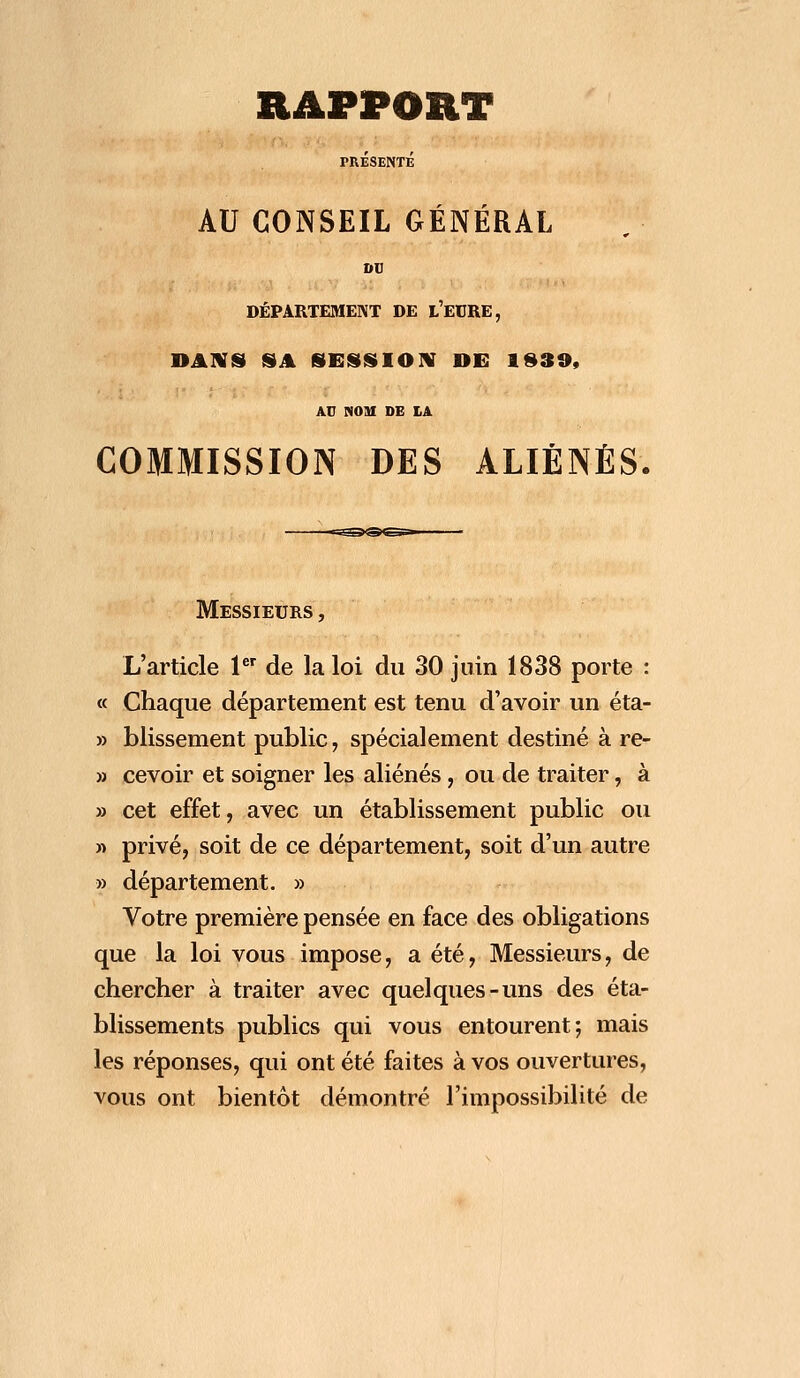 PRÉSENTÉ AU CONSEIL GÉNÉRAL DU DÉPARTEMENT DE L'EURE, DANS SA SESSION DE 183», AU NOM DE LA COMMISSION DES ALIÉNÉS. Messieurs , L'article 1er de la loi du 30 juin 1838 porte : « Chaque département est tenu d'avoir un éta- » blissement public, spécialement destiné à re- » cevoir et soigner les aliénés, ou de traiter, à » cet effet, avec un établissement public ou » privé, soit de ce département, soit d'un autre » département. » Votre première pensée en face des obligations que la loi vous impose, a été, Messieurs, de chercher à traiter avec quelques-uns des éta- blissements publics qui vous entourent; mais les réponses, qui ont été faites à vos ouvertures, vous ont bientôt démontré l'impossibilité de