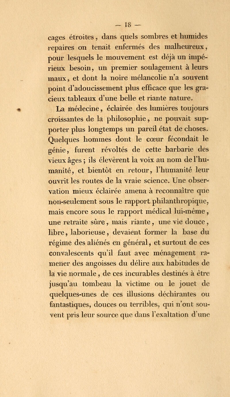 cages étroites, dans quels sombres et humides repaires on tenait enfermés des malheureux, pour lesquels le mouvement est déjà un impé- rieux besoin, un premier soulagement à leurs maux, et dont la noire mélancolie n'a souvent point d'adoucissement plus efficace que les gra- cieux tableaux d'une belle et riante nature. La médecine, éclairée des lumières toujours croissantes de la philosophie, ne pouvait sup- porter plus longtemps un pareil état de choses. Quelques hommes dont le cœur fécondait le génie, furent révoltés de cette barbarie des vieux âges ; ils élevèrent la voix au nom de l'hu- manité, et bientôt en retour, l'humanité leur ouvrit les routes de la vraie science. Une obser- vation mieux éclairée amena à reconnaître que non-seulement sous le rapport philanthropique, mais encore sous le rapport médical lui-même, une retraite sûre, mais riante, une vie douce, libre, laborieuse, devaient former la base du régime des aliénés en général, et surtout de ces convalescents qu'il faut avec ménagement ra- mener des angoisses du délire aux habitudes de la vie normale , de ces incurables destinés à être jusqu'au tombeau la victime ou le jouet de quelques-unes de ces illusions déchirantes ou fantastiques, douces ou terribles, qui n'ont sou- vent pris leur source que dans l'exaltation d'une