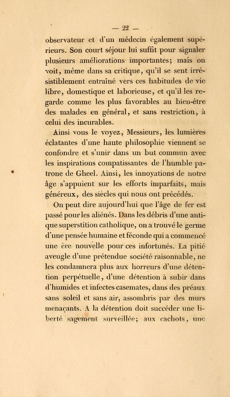 observateur et d'un médecin également supé- rieurs. Son court séjour lui suffit pour signaler plusieurs améliorations importantes; mais on voit, même dans sa critique, qu'il se sent irré- sistiblement entraîné vers ces habitudes de vie libre, domestique et laborieuse, et qu'il les re- garde comme les plus favorables au bien-être des malades en général, et sans restriction, à celui des incurables. Ainsi vous le voyez, Messieurs, les lumières éclatantes d'une haute philosophie viennent se confondre et s'unir dans un but commun avec les inspirations compatissantes de l'humble pa- trone de Gheel. Ainsi, les innovations de notre âge s'appuient sur les efforts imparfaits, mais généreux, des siècles qui nous ont précédés. On peut dire aujourd'hui que l'âge de fer est passé pour les aliénés. Dans les débris d'une anti- que superstition catholique, on a trouvé le germe d'une pensée humaine et féconde qui a commencé une ère nouvelle pour ces infortunés. La pitié aveugle d'une prétendue société raisonnable, ne les condamnera plus aux horreurs d'une déten- tion perpétuelle, d'une détention à subir dans d'humides et infectes casemates, dans des préaux sans soleil et sans air, assombris par des murs menaçants. A la détention doit succéder une li- berté sagement surveillée ; aux cachots, une