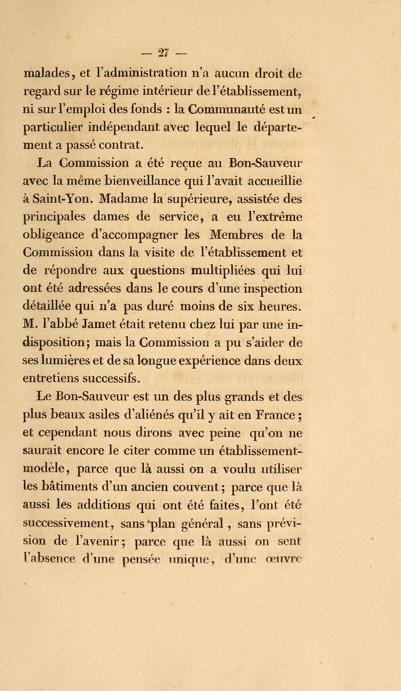 malades, et l'administration n'a aucun droit de regard sur le régime intérieur de l'établissement, ni sur l'emploi des fonds : la Communauté est un particulier indépendant avec lequel le départe- ment a passé contrat. La Commission a été reçue au Bon-Sauveur avec la même bienveillance qui l'avait accueillie à Saint-Yon. Madame la supérieure, assistée des principales dames de service, a eu l'extrême obligeance d'accompagner les Membres de la Commission dans la visite de l'établissement et de répondre aux questions multipliées qui lui ont été adressées dans le cours d'une inspection détaillée qui n'a pas duré moins de six heures. M. l'abbé Jamet était retenu chez lui par une in- disposition; mais la Commission a pu s'aider de ses lumières et de sa longue expérience dans deux entretiens successifs. Le Bon-Sauveur est un des plus grands et des plus beaux asiles d'aliénés qu'il y ait en France ; et cependant nous dirons avec peine qu'on ne saurait encore le citer comme un établissement- modèle, parce que là aussi on a voulu utiliser les bâtiments d'un ancien couvent ; parce que là aussi les additions qui ont été faites, Font été successivement, sans 'plan général, sans prévi- sion de l'avenir; parce que là aussi on sent l'absence d'une pensée unique, d'une œuvre