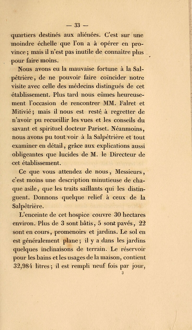 quartiers destinés aux aliénées. C'est sur une moindre échelle que l'on a à opérer en pro- vince ; mais il n'est pas inutile de connaître plus pour faire moins. Nous avons eu la mauvaise fortune à la Sal- pêtrière, de ne pouvoir faire coïncider notre visite avec celle des médecins distingués de cet établissement. Plus tard nous eûmes heureuse- ment l'occasion de rencontrer MM. Falret et Mitivié ; mais il nous est resté, à regretter de n'avoir pu recueillir les vues et les conseils du savant et spirituel docteur Pariset. Néanmoins, nous avons pu tout voir à la Salpêtrière et tout examiner en détail, grâce aux explications aussi obligeantes que lucides de M. le Directeur de cet établissement. Ce que vous attendez de nous, Messieurs, c'est moins une description minutieuse de cha- que asile, que les traits saillants qui les distin- guent. Donnons quelque relief à ceux de la Salpêtrière. L'enceinte de cet hospice couvre 30 hectares environ. Plus de 3 sont bâtis, 5 sont pavés, 22 sont en cours, promenoirs et jardins. Le sol en est généralement plane ; il y a dans les jardins quelques inclinaisons de terrain. Le réservoir pour les bains et les usages de la maison, contient 32,984 litres ; il est rempli neuf fois par jour,