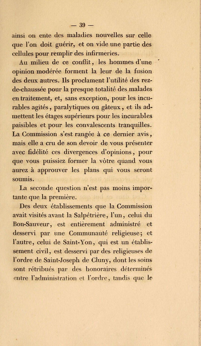 ainsi on ente des maladies nouvelles sur celle que l'on doit guérir, et on vide une partie des cellules pour remplir des infirmeries. Au milieu de ce conflit, les hommes d'une opinion modérée forment la leur de la fusion des deux autres. Ils proclament l'utilité des rez- de-chaussée pour la presque totalité des malades en traitement, et, sans exception, pour les incu- rables agités, paralytiques ou gâteux, et ils ad- mettent les étages supérieurs pour les incurables paisibles et pour les convalescents tranquilles. La Commission s'est rangée à ce dernier avis, mais elle a cru de son devoir de vous présenter avec fidélité ces divergences d'opinions, pour que vous puissiez former la vôtre quand vous aurez à approuver les plans qui vous seront soumis. La seconde question n'est pas moins impor- tante que la première. Des deux établissements que la Commission avait visités avant la Salpêtrière, l'un, celui du Bon-Sauveur, est entièrement administré et desservi par une Communauté religieuse; et l'autre, celui de Saint-Yon, qui est un établis- sement civil, est desservi par des religieuses de l'ordre de Saint-Joseph de Cluny, dont les soins sont rétribués par des honoraires déterminés entre l'administration et l'ordre, tandis que le