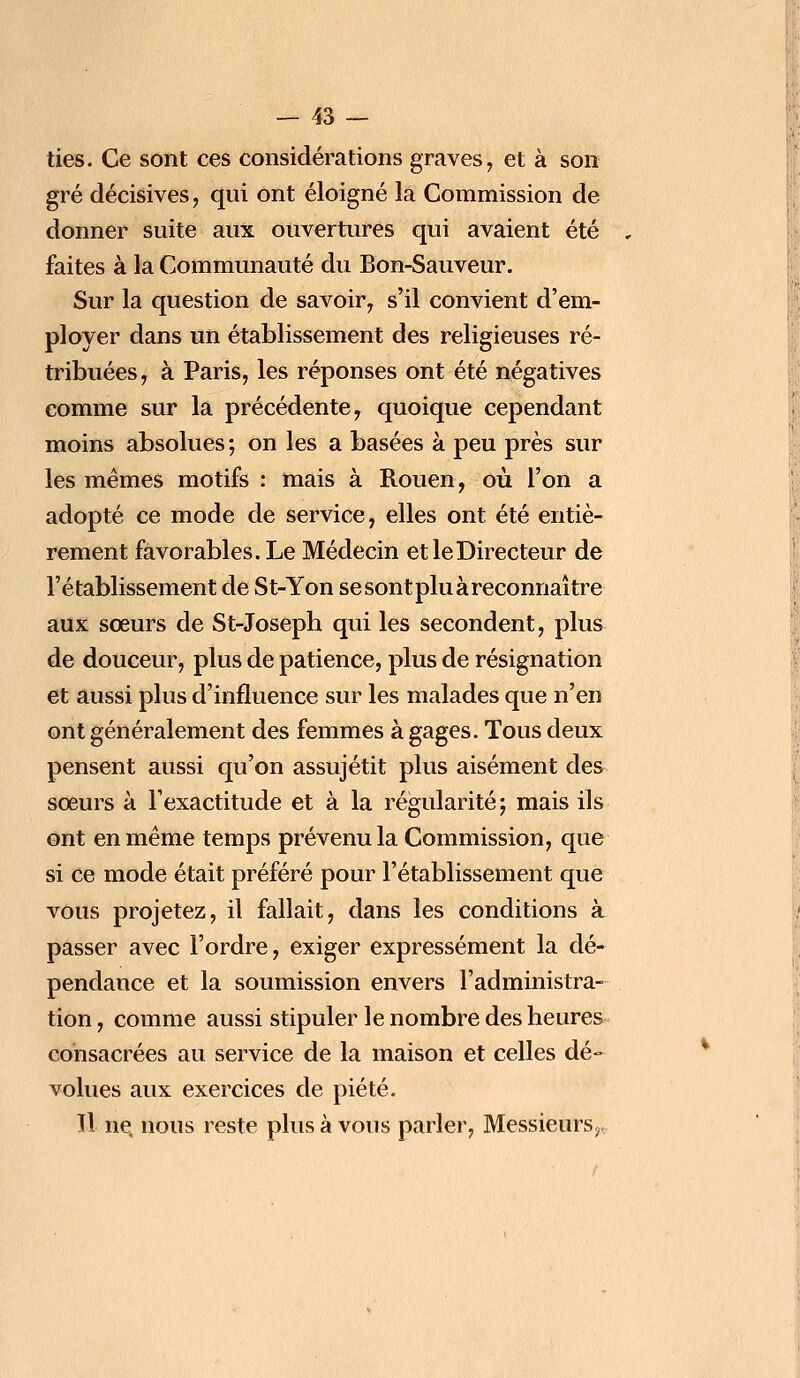 ties. Ce sont ces considérations graves, et à son gré décisives, qui ont éloigné la Commission de donner suite aux ouvertures qui avaient été faites à la Communauté du Bon-Sauveur. Sur la question de savoir, s'il convient d'em- ployer dans un établissement des religieuses ré- tribuées, à Paris, les réponses ont été négatives comme sur la précédente, quoique cependant moins absolues ; on les a basées à peu près sur les mêmes motifs : mais à Rouen, où l'on a adopté ce mode de service, elles ont été entiè- rement favorables. Le Médecin et le Directeur de l'établissement de St-Yon se sont plu à reconnaître aux sœurs de St-Joseph qui les secondent, plus de douceur, plus de patience, plus de résignation et aussi plus d'influence sur les malades que n'en ont généralement des femmes à gages. Tous deux pensent aussi qu'on assujétit plus aisément des sœurs à l'exactitude et à la régularité; mais ils ont en même temps prévenu la Commission, que si ce mode était préféré pour l'établissement que vous projetez, il fallait, dans les conditions à passer avec l'ordre, exiger expressément la dé- pendance et la soumission envers l'administra- tion, comme aussi stipuler le nombre des heures consacrées au service de la maison et celles dé- volues aux exercices de piété. Il ne, nous reste plus à vous parler, Messieurs,.