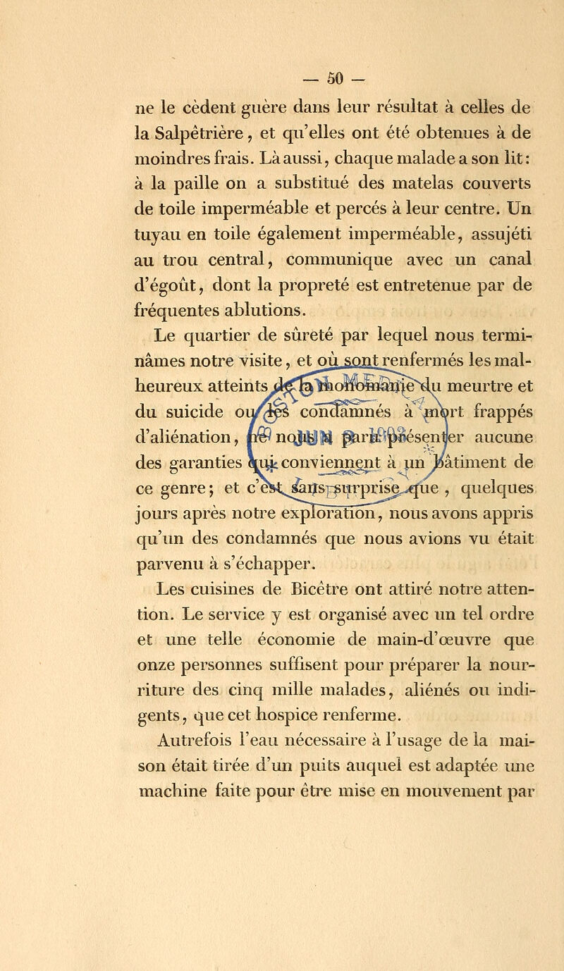 — ÔO - ne le cèdent guère dans leur résultat à celles de la Salpètrière, et qu'elles ont été obtenues à de moindres frais. Là aussi, chaque malade a son lit : à la paille on a substitué des matelas couverts de toile imperméable et percés à leur centre. Un tuyau en toile également imperméable, assujéti au trou central, communique avec un canal d'égoût, dont la propreté est entretenue par de fréquentes ablutions. Le quartier de sûreté par lequel nous termi- nâmes notre visite, etoù sont renfermés les mal- heureux atteints i^^liiolïoiQ^n^e^dii meurtre et du suicide ou/^s conaamnés à\m©rt frappés d'aliénation, n^noji^M pui$jtëésenyer aucune des garanties cjuvjs conviennent à un .oâtiment de ce genre ; et c'e^^.^ijS]^suTprise^ue , quelques jours après notre exploitation^ nous avons appris qu'un des condamnés que nous avions vu était parvenu à s'échapper. Les cuisines de Bicètre ont attiré notre atten- tion. Le service y est organisé avec un tel ordre et une telle économie de main-d'œuvre que onze personnes suffisent pour préparer la nour- riture des cinq mille malades, aliénés ou indi- gents, que cet hospice renferme. Autrefois l'eau nécessaire à l'usage de la mai- son était tirée d'un puits auquel est adaptée une machine faite pour être mise en mouvement par