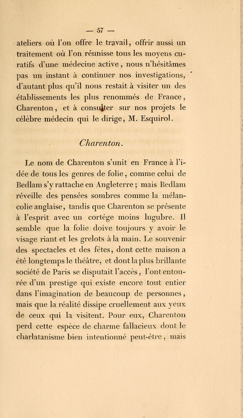 ateliers où l'on offre le travail, offrir aussi un traitement où l'on réunisse tous les moyens cu- ratifs d'une médecine active, nous n'hésitâmes pas un instant à continuer nos investigations, d'autant plus qu'il nous restait à visiter un des établissements les plus renommés de France, Charenton, et à consulter sur nos projets le célèbre médecin qui le dirige, M. Esquirol. Charenton. Le nom de Charenton s'unit en France à l'i- dée de tous les genres de folie, comme celui de Bedlam s'y rattache en Angleterre ; mais Bedlam réveille des pensées sombres comme la mélan- colie anglaise, tandis que Charenton se présente à l'esprit avec un cortège moins lugubre. Il semble que la folie doive toujours y avoir le visage riant et les grelots à la main. Le souvenir des spectacles et des fêtes, dont cette maison a été longtemps le théâtre, et dont la plus brillante société de Paris se disputait l'accès, l'ont entou- rée d'un prestige qui existe encore tout entier dans l'imagination de beaucoup de personnes, mais que la réalité dissipe cruellement aux yeux de ceux qui la visitent. Pour eux, Charenton perd cette espèce de charme fallacieux dont le charlatanisme bien intentionné peut-être, mais