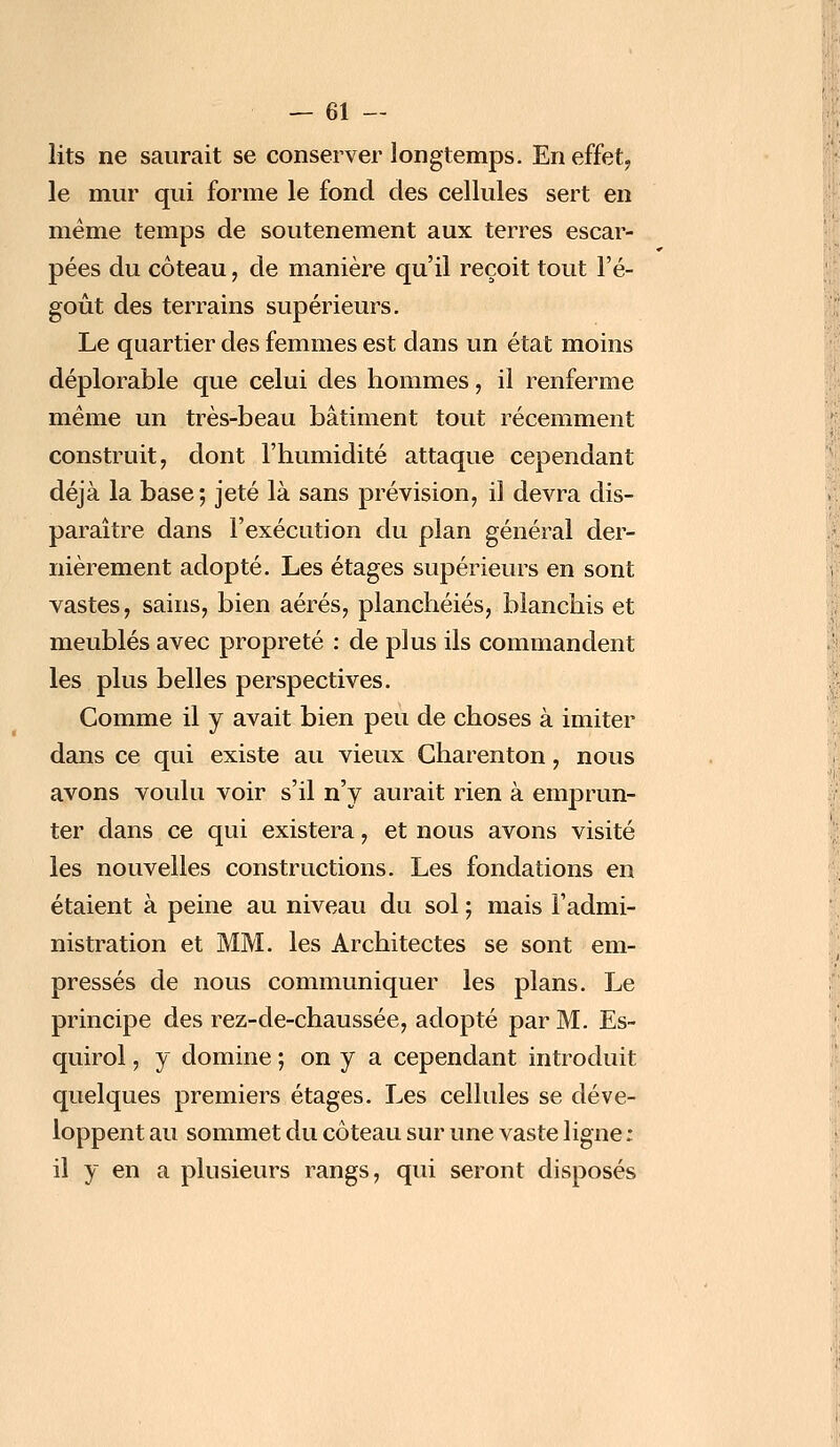 lits ne saurait se conserver longtemps. En effet, le mur qui forme le fond des cellules sert en même temps de soutènement aux terres escar- pées du coteau, de manière qu'il reçoit tout l'é- goût des terrains supérieurs. Le quartier des femmes est dans un état moins déplorable que celui des hommes, il renferme même un très-beau bâtiment tout récemment construit, dont l'humidité attaque cependant déjà la base; jeté là sans prévision, il devra dis- paraître dans l'exécution du plan général der- nièrement adopté. Les étages supérieurs en sont vastes, sains, bien aérés, planchéiés, blanchis et meublés avec propreté : de plus ils commandent les plus belles perspectives. Comme il y avait bien peu de choses à imiter dans ce qui existe au vieux Charenton, nous avons voulu voir s'il n'y aurait rien à emprun- ter dans ce qui existera, et nous avons visité les nouvelles constructions. Les fondations en étaient à peine au niveau du sol ; mais l'admi- nistration et MM. les Architectes se sont em- pressés de nous communiquer les plans. Le principe des rez-de-chaussée, adopté par M. Es- quirol, y domine ; on y a cependant introduit quelques premiers étages. Les cellules se déve- loppent au sommet du coteau sur une vaste ligne ; il y en a plusieurs rangs, qui seront disposés