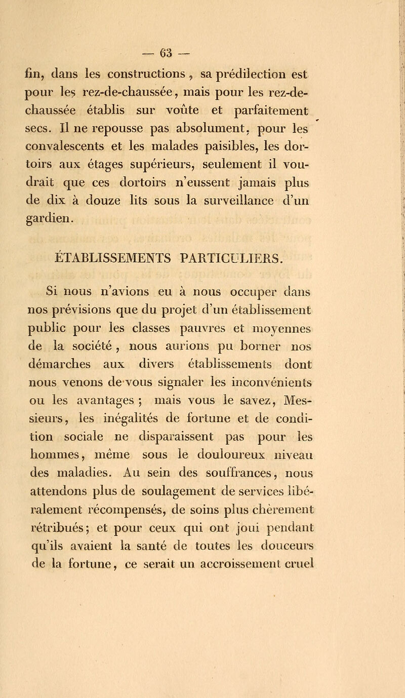 fin, dans les constructions, sa prédilection est pour les rez-de-chaussée, mais pour les rez-de- chaussée établis sur voûte et parfaitement secs. Il ne repousse pas absolument, pour les convalescents et les malades paisibles, les dor- toirs aux étages supérieurs, seulement il vou- drait que ces dortoirs n'eussent jamais plus de dix à douze lits sous la surveillance d'un gardien. ÉTABLISSEMENTS PARTICULIERS. Si nous n'avions eu à nous occuper dans nos prévisions que du projet d'un établissement public pour les classes pauvres et moyennes de la société, nous aurions pu borner nos démarches aux divers établissements dont nous venons de vous signaler les inconvénients ou les avantages ; mais vous le savez, Mes- sieurs, les inégalités de fortune et de condi- tion sociale ne disparaissent pas pour les hommes, même sous le douloureux niveau des maladies. Au sein des souffrances, nous attendons plus de soulagement de services libé- ralement récompensés, de soins plus chèrement rétribués; et pour ceux qui ont joui pendant qu'ils avaient la santé de toutes les douceurs de la fortune, ce serait un accroissement cruel