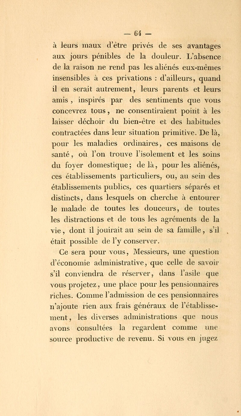 à leurs maux d'être privés de ses avantages aux jours pénibles de la douleur. L'absence de la raison ne rend pas les aliénés eux-mêmes insensibles à ces privations : d'ailleurs, quand il en serait autrement, leurs parents et leurs amis , inspirés par des sentiments que vous concevrez tous, ne consentiraient point à les laisser déchoir du bien-être et des habitudes contractées dans leur situation primitive. De là, pour les maladies ordinaires, ces maisons de santé, où l'on trouve l'isolement et les soins du foyer domestique ; de là, pour les aliénés, ces établissements particuliers, ou, au sein des établissements publics, ces quartiers séparés et distincts, dans lesquels on cherche à entourer le malade de toutes les douceurs, de toutes les distractions et de tous les agréments de la vie , dont il jouirait au sein de sa famille , s'il était possible de l'y conserver. Ce sera pour vous, Messieurs, une question d'économie administrative, que celle de savoir s'il conviendra de réserver, dans l'asile que vous projetez, une place pour les pensionnaires riches. Comme l'admission de ces pensionnaires n'ajoute rien aux frais généraux de l'établisse- ment , les diverses administrations que nous avons consultées la regardent comme une source productive de revenu. Si vous en jugez