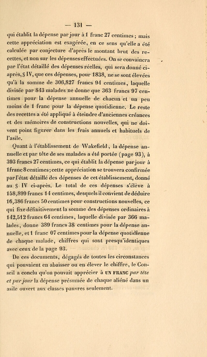 qui établit la dépense par jour à 1 franc 27 centimes • mais cette appréciation est exagérée, en ce sens qu'elle a été calculée par conjecture d'après le montant brut des re- cettes, et non sur les dépenses effectuées. On se convaincra par l'état détaillé des dépenses réelles, qui sera donné ci- après^ IV, que ces dépenses, pour 1838, ne se sont élevées qu'à la somme de 306,827 francs 94 centimes, laquelle divisée par 843 malades ne donne que 363 francs 97 cen- times pour la dépense annuelle de chacun et un peu moins de 1 franc pour la dépense quotidienne. Le reste des recettes a été appliqué à éteindre d'anciennes créances et des mémoires de constructions nouvelles, qui ne doi- vent point figurer dans les frais annuels et habituels de l'asile. Quant à l'établissement de Wakefield, la dépense an- nuelle et par tête de ses malades a été portée (page 93), à 393 francs 27 centimes, ce qui établit la dépense par jour à lfranc 8 centimes ; cette appréciation se trouvera confirmée par l'état détaillé des dépenses de cet établissement, donné au § IV ci-après. Le total de ces dépenses s'élève à 158^899 francs 14 centimes, desquels il convient de déduire 16,386 francs 50 centimes pour constructions nouvelles, ce qui fixe définitivement la somme des dépenses ordinaires à 142,512 francs 64 centimes, laquelle divisée par 366 ma- lades, donne 389 francs 38 centimes pour la dépense an- nuelle., etl franc 07 centimes pour la dépense quotidienne de chaque malade, chiffres qui sont presqu'identiques avec ceux de la page 93. De ces documents, dégagés de toutes les circonstances qui pouvaient en abaisser ou en élever le chiffre, le Con- seil a conclu qu'on pouvait apprécier à UN FRANC par tête et par jour la dépense présumée de chaque aliéné dans un asile ouvert aux classes pauvres seulement.