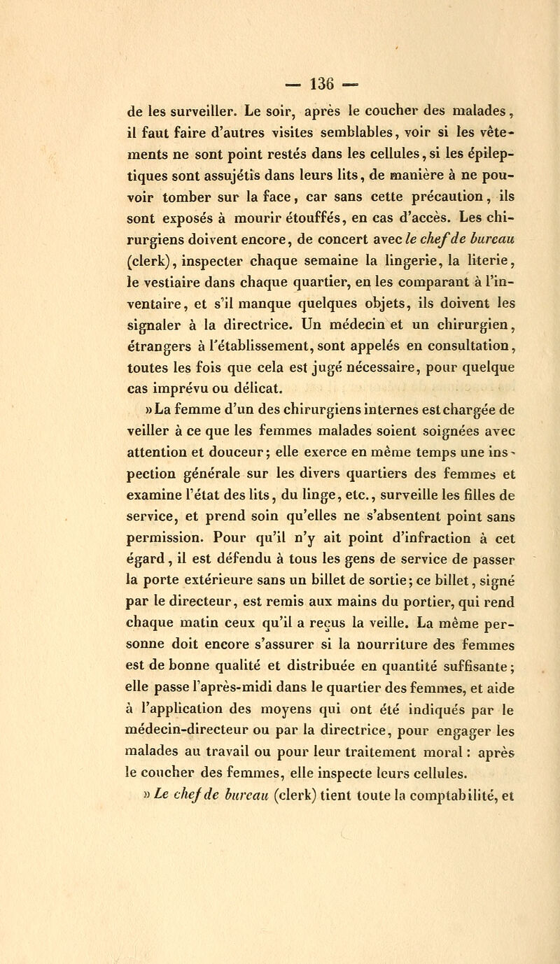 de les surveiller. Le soir, après le coucher des malades, il faut faire d'autres visites semblables, voir si les vête- ments ne sont point restés dans les cellules, si les épilep- tiques sont assujétis dans leurs lits, de manière à ne pou- voir tomber sur la face, car sans cette précaution, ils sont exposés à mourir étouffés, en cas d'accès. Les chi- rurgiens doivent encore, de concert avec le chef de bureau (clerk), inspecter chaque semaine la lingerie, la literie, le vestiaire dans chaque quartier, en les comparant à l'in- ventaire, et s'il manque quelques objets, ils doivent les signaler à la directrice. Un médecin et un chirurgien, étrangers à l'établissement, sont appelés en consultation, toutes les fois que cela est jugé nécessaire, pour quelque cas imprévu ou délicat. »La femme d'un des chirurgiens internes est chargée de veiller à ce que les femmes malades soient soignées avec attention et douceur; elle exerce en même temps une ins- pection générale sur les divers quartiers des femmes et examine l'état des lits, du linge, etc., surveille les filles de service, et prend soin qu'elles ne s'absentent point sans permission. Pour qu'il n'y ait point d'infraction à cet égard, il est défendu à tous les gens de service de passer la porte extérieure sans un billet de sortie; ce billet, signé par le directeur, est remis aux mains du portier, qui rend chaque matin ceux qu'il a reçus la veille. La même per- sonne doit encore s'assurer si la nourriture des femmes est de bonne qualité et distribuée en quantité suffisante ; elle passe l'après-midi dans le quartier des femmes, et aide à l'application des moyens qui ont été indiqués par le médecin-directeur ou par la directrice, pour engager les malades au travail ou pour leur traitement moral : après le coucher des femmes, elle inspecte leurs cellules. » Le chef de bureau (clerk) tient toute la comptabilité, et