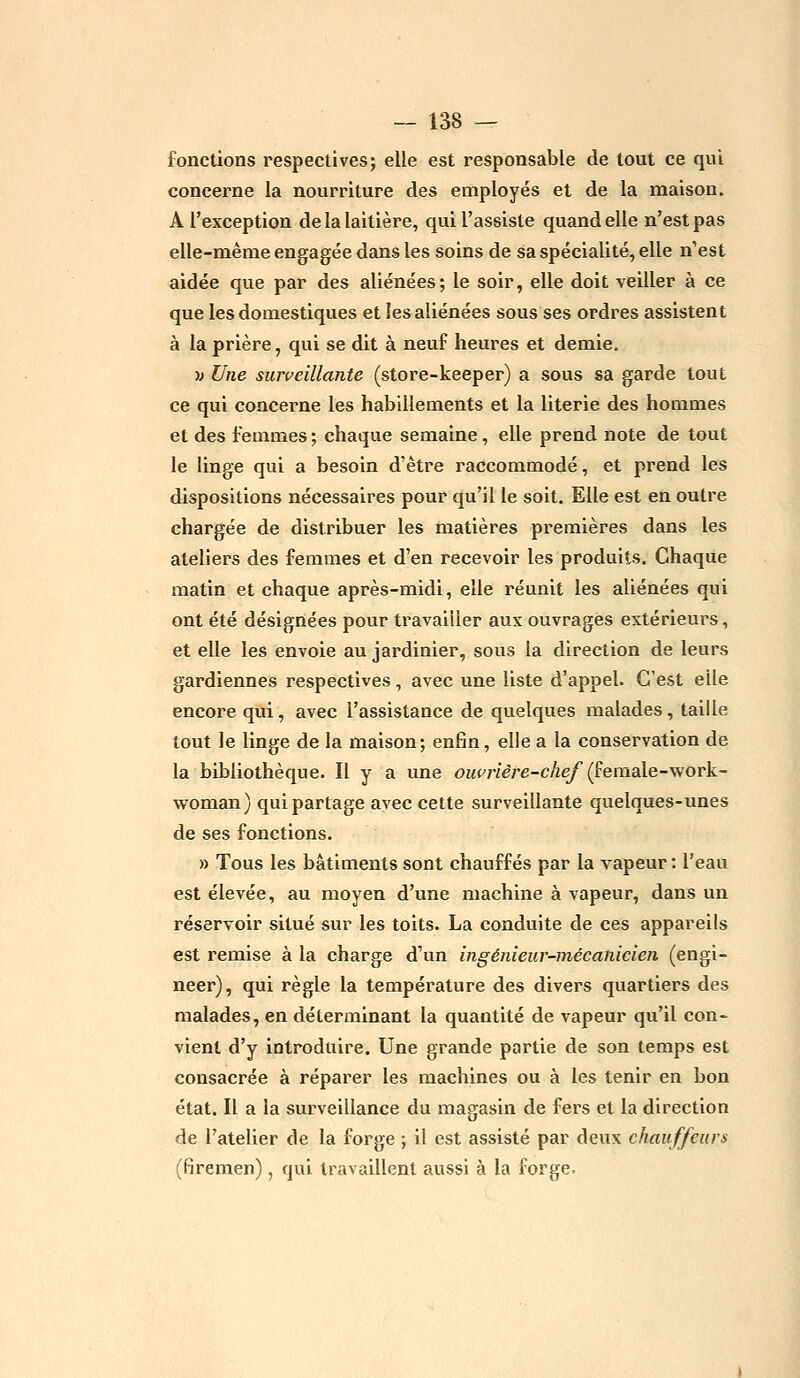 fonctions respectives; elle est responsable de tout ce qui concerne la nourriture des employés et de la maison. A l'exception de la laitière, qui l'assiste quand elle n'est pas elle-même engagée dans les soins de sa spécialité, elle n'est aidée que par des aliénées; le soir, elle doit veiller à ce que les domestiques et les aliénées sous ses ordres assistent à la prière, qui se dit à neuf heures et demie. •» Une surveillante (store-keeper) a sous sa garde tout ce qui concerne les habillements et la literie des hommes et des femmes; chaque semaine, elle prend note de tout le linge qui a besoin d'être raccommodé, et prend les dispositions nécessaires pour qu'il le soit. Elle est en outre chargée de distribuer les matières premières dans les ateliers des femmes et d'en recevoir les produits. Chaque matin et chaque après-midi, elle réunit les aliénées qui ont été désignées pour travailler aux ouvrages extérieurs, et elle les envoie au jardinier, sous la direction de leurs gardiennes respectives, avec une liste d'appel. C'est elle encore qui, avec l'assistance de quelques malades, taille tout le linge de la maison; enfin, elle a la conservation de la bibliothèque. Il y a une ouvrière-chef (female-work- woman) qui partage avec cette surveillante quelques-unes de ses fonctions. » Tous les bâtiments sont chauffés par la vapeur : l'eau est élevée, au moyen d'une machine à vapeur, dans un réservoir situé sur les toits. La conduite de ces appareils est remise à la charge d'un ingénieur-mécanicien (engi- neer), qui règle la température des divers quartiers des malades, en déterminant la quantité de vapeur qu'il con- vient d'y introduire. Une grande partie de son temps est consacrée à réparer les machines ou à les tenir en bon état. Il a la surveillance du magasin de fers et la direction de l'atelier de la forge ; il est assisté par deux chauffeurs (firemen) , qui travaillent aussi à la forge.