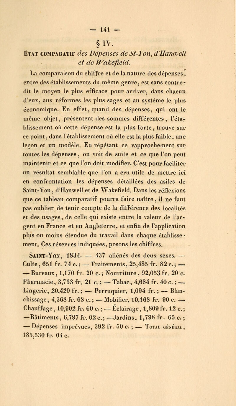 §IV. État comparatif des Dépenses de St-Fon, d'Hamvell et de Wakefield. La comparaison du chiffre et de la nature des dépenses, entre des établissements du même genre, est sans contre- dit le moyen le plus efficace pour arriver, dans chacun d'eux, aux réformes les plus sages et au système le plus économique. En effet, quand des dépenses, qui ont le même objet, présentent des sommes différentes, l'éta- blissement où cette dépense est la plus forte, trouve sur ce point, dans rétablissement où elle est la plus faible, une leçon et un modèle. En répétant ce rapprochement sur toutes les dépenses, on voit de suite et ce que l'on peut maintenir et ce que Ton doit modifier. C'est pour faciliter un résultat semblable que Ton a cru utile de mettre ici en confrontation les dépenses détaillées des asiles de Saint-Yon, d'Hanwell et de Wakefield. Dans les réflexions que ce tableau comparatif pourra faire naître, il ne faut pas oublier de tenir compte de la différence des localités et des usages, de celle qui existe entre la valeur de l'ar- gent en France et en Angleterre, et enfin de l'application plus ou moins étendue du travail dans chaque établisse- ment. Ces réserves indiquées, posons les chiffres. Saint-Yon, 1834. — 437 aliénés des deux sexes. — Culte, 651 fr. 74 c. ; —Traitements, 25,485 fr. 82 c; — — Bureaux, 1,170 fr. 20 c. ; Nourriture , 92,053 fr. 20 c. Pharmacie, 3,733 fr. 21 c. ; — Tabac, 4,684 fr. 40 c. ; — Lingerie, 20,420 fr. : — Perruquier, 1,094 fr. ; — Blan- chissage, 4,368 fr. 68 c. ; — Mobilier, 10,168 fr. 90 c. — Chauffage, 10,902 fr. 60 c. ; — Éclairage, 1,809 fr. 12 c. ; —Bâtiments, 6,797 fr. 02c; —Jardins, 1,798 fr. 65 c. ; — Dépenses imprévues, 392 fr. 50 c. ; — Total général, 185,530 fr. 04 c.