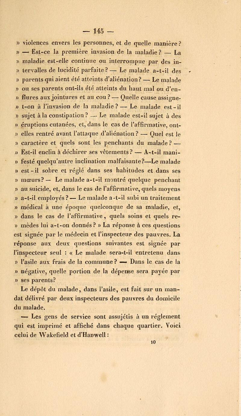 » violences envers les personnes, et de quelle manière ? » — Est-ce la première invasion de la maladie ? — La » maladie est-elle continue ou interrompue par des in- » tervalles de lucidité parfaite? — Le malade a-t-il des » parents qui aient été atteints d'aliénation? — Le malade » ou ses parents ont-ils été atteints du haut mal ou d'en- » flures aux jointures et au cou?— Quelle cause assigne- » t-on à l'invasion de la maladie?— Le malade est-il » sujet à la constipation ? —-Le malade est-il sujet à des » éruptions cutanées, et, dans le cas de l'affirmative, ont- » elles rentré avant l'attaque d'aliénation? — Quel est le » caractère et quels sont les penchants du malade ? — » Est-il enclin à déchirer ses vêtements ? — A-t-il mani- » festé quelqu'autre inclination malfaisante?—Le malade » est - il sobre et réglé dans ses habitudes et dans ses » mœurs? — Le malade a-t-il montré quelque penchant » au suicide, et, dans le cas de l'affirmative, quels moyens » a-t-il employés ? — Le malade a-t-il subi un traitement » médical à une époque quelconque de sa maladie, et, » dans le cas de l'affirmative, quels soins et quels re- » mèdes lui a-t-on donnés? » La réponse à ces questions est signée par le médecin et l'inspecteur des pauvres. La réponse aux deux questions suivantes est signée par l'inspecteur seul : « Le malade sera-t-il entretenu dans » l'asile aux frais de la commune ? — Dans le cas de la » négative, quelle portion de la dépense sera payée par » ses parents? Le dépôt du malade, dans l'asile, est fait sur un man- dat délivré par deux inspecteurs des pauvres du domicile du malade. — Les gens de service sont assujétis à un règlement qui est imprimé et affiché dans chaque quartier. Voici celui de Wakefield et d'Harwell : 10