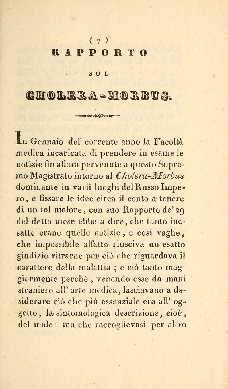 RAPPORTO SUL $!aiD3i:S!&&>Sa®3&@WS, I 11 Geonaio del corrente anno la Facoltà medica incaricata di prendere in esame le notizie fin allora pervenute a questo Supre- mo Magistrato intorno al Cholera-Morbas dominante in varii looghi del Russo Impe- ro, e fissare le idee circa il conto a tenere di un lai malore, con suo Rapporto de'29 dei detto mese ebbe a dire, che tanto ine- satte erana quelle notizie, e cosi vaglie, che impossibile affatto riusciva mn esatto giudizio ritraroe per ciò che riguardava il carattere della malattia ; e ciò tanto mag- giormente perchè, venendo esse da mani straniere all' arte medica, lasciavano a de- siderare ciò che più essenziale era aìP og- getto, la sinlomologica descrizione, cioè, del male: ma,che raccoglievasi per altro