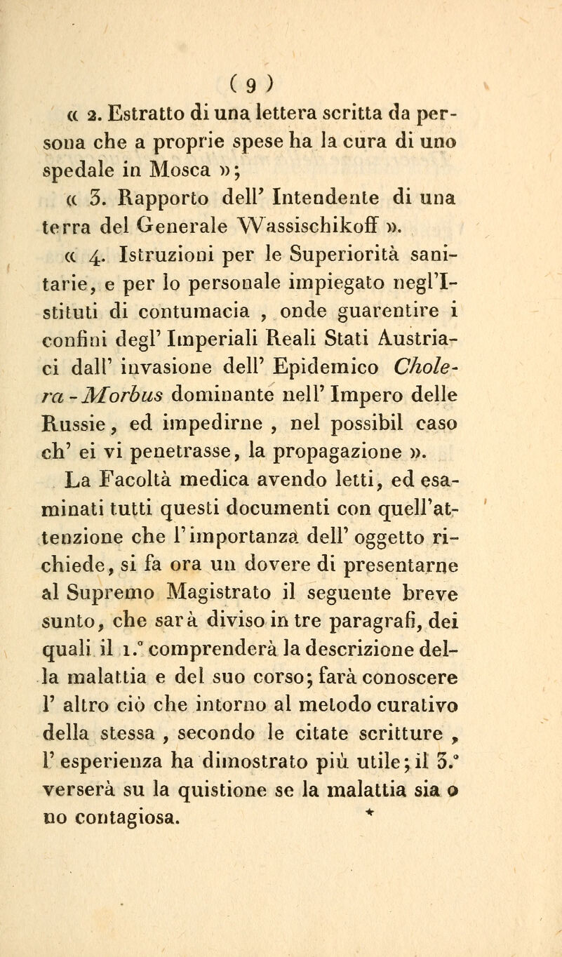 (c 2. Estratto di una lettera scritta da per- sona che a proprie spese ha la cura di uno spedale in Mosca » ; (c 3. Rapporto delP Intendente di una terra del Generale WassischikofF ». (c 4. Istruzioni per le Superiorità sani- tarie, e per lo personale impiegato negl'I- stituti di contumacia , onde guarentire i confini degP Imperiali Reali Stati Austria- ci dall' invasione dell' Epidemico Chole- ra-Morbus dominante nell'Impero delle Russie, ed impedirne , nel possibil caso eh' ei vi penetrasse, la propagazione )>. La Facoltà medica avendo letti, ed esa- minati tutti questi documenti con quell'at- tenzione che rimportanza! dell'oggetto ri- chiede, si fa ora un dovere di presentarne al Supremo Magistrato il seguente breve sunto, che sarà diviso in tre paragrafi, dei quali il 1. comprenderà la descrizione del- la malattia e del suo corso; farà conoscere F altro ciò che intorno al metodo curativo della stessa , secondo le citate scritture , r esperienza ha dimostrato più utile;il 3/ verserà su la quistione se la malattia sia o 00 contagiosa. *