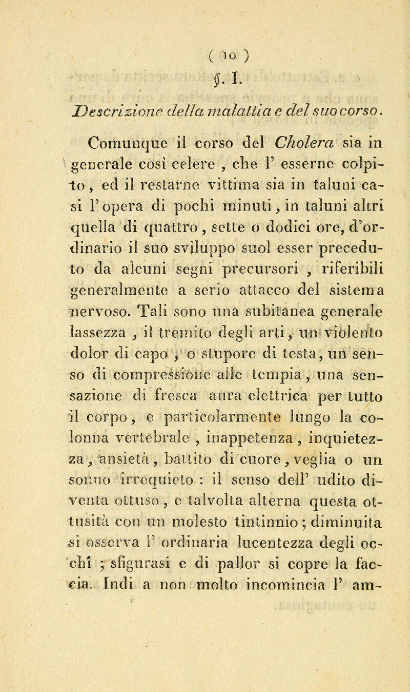 fi. Descrizione della malattia e del suo corso. Comunque il corso del Cholera sia in ' generale cosi celere , che V esserne colpi- to, ed il restarne vittima sia in taluni ca- si Fopera di pochi minuti^ in taluni altri quella di quattro, sette o dodici ore, d'or- dinario il suo sviluppo suol esser precedu- to da alcuni segni precursori , riferibili generalmente a serio attacco del sistema nervoso. Tali sono una subitanea generale lassezza , il tremito degli arti, un violento dolor di capo ^ o stupore di testa, un sèn- so di compressióne alle tempia, una sen- sazione dì fresca aura elettrica per tutto il corpo, e particolarmente lungo la co- lonna vertebrale , inappetenza , inquietez- za^'ansietà , battito di cuore, veglia o un sonno irrequieto : il senso delP udito di- venta ottuso, e talvolta alterna questa ot- tusità con un molesto tintinnio ; diminuita ^i osserva F ordinaria lucentezza degli oc- chi ; sfigurasi e di pallor si copre la fac-