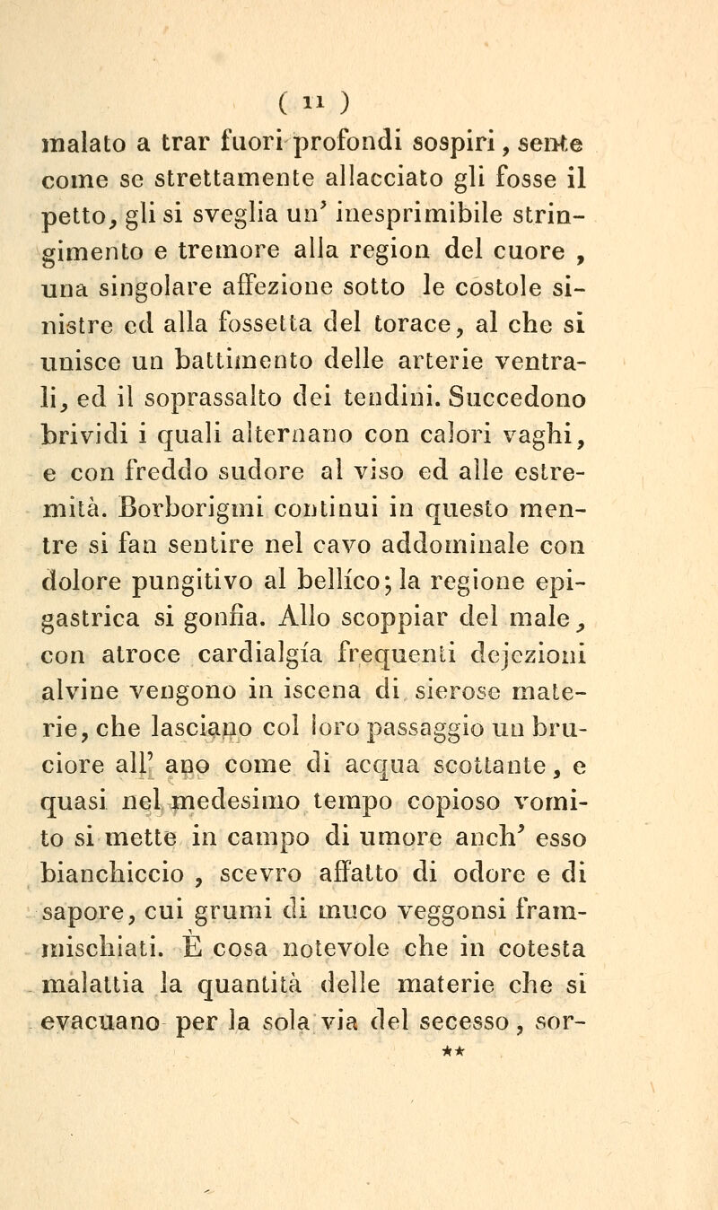 inalato a trar fuori profondi sospiri, seMe come se strettamente allacciato gli fosse il petto^ gli si sveglia un^ inesprimibile strin- gimento e tremore alla region del cuore , una singolare affezione sotto le costole si- nistre ed alla fossetta del torace, al che si unisce un battimento delle arterie ventra- li, ed il soprassalto dei tendini. Succedono brividi i quali alternano con calori vaghi, e con freddo sudore al viso ed alle estre- mità. Borborigmi continui in questo men- tre si fan sentire nel cavo addominale con dolore pungitivo al bellico; la regione epi- gastrica si gonfia. Allo scoppiar del male ^ con atroce cardialgia frequenti dejezioni alvine vengono in iscena di sierose mate- rie, che lasciano col ìoro passaggio un bru- ciore air ano come di acqua scottante, e quasi nelmedesimo tempo copioso vomi- to si mette in campo di umore ancli^ esso bianchiccio , scevro affatto di odore e di sapore, cui grumi di muco veggonsi fram- mischiati. È cosa notevole che in cotesta malattia la quantità delle materie che si evacuano per la sola via del secesso, sor- *•