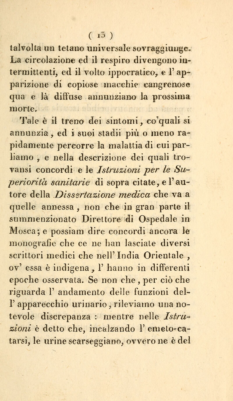 talvolta un tetano universale sovraggiuuge. La circolazione ed il respiro divengono in- termittenti, ed il volto ippocratico;, e 1' ap- parizione di copiose macchie cangrenose qua e là diffuse annunziaiM> la prossima morie. Tale è il treno dei sintomi, GoVjuali si annunzia, ed i suoi stadii più o meno ra- pidamente percorre la malattia di cui par- liamo y e nella descrizione dei quali tro- vansi concordi e le Istru!Ùoni per le Su- periorità sanitarie di sopra citate, e l'au- tore della .Dissertazione medica che va a quelle annessa , non che in gran parte il summenzionato Direttore di Ospedale in Mosca; e possiam dire concordi ancora le monografie che ce ne han lasciate diversi scrittori medici che nell'India Orientale , ov' essa è indigena^ F hanno in differenti epoche osservata. Se non che , per ciò che riguarda V andamento delle funzioni del- l' apparecchio urinario, rileviamo una no- tevole discrepanza : mentre nelle Istru- zioni è detto che, incalzando T emeto-ca- tarsi, le urine scarseggiano, ovvero ne è del