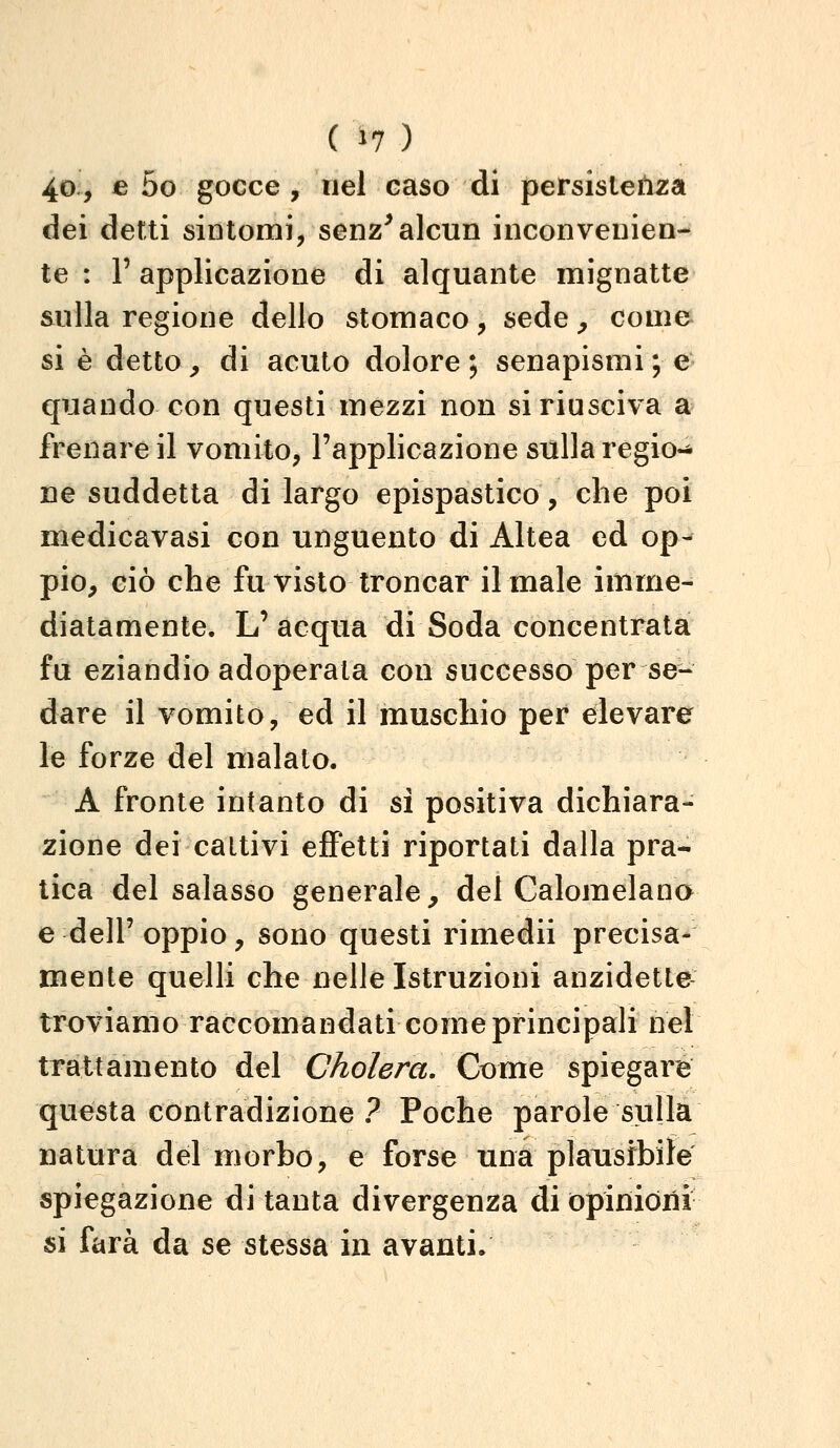 (^7 ) 40, e 5o gocce , nel caso di persistenza dei detti sintomi, senz^alcun inconvenien- te : r applicazione di alquante mignatte sulla regione dello stomaco, sede ^ come si è detto^ di acuto dolore; senapismi; e quando con questi mezzi non si riusciva a frenare il vomito, l'applicazione sulla regio-^ ne suddetta di largo epispastico, che poi medicavasi con unguento di Altea ed op- pio, ciò che fu visto troncar il male imme- diatamente. L'acqua di Soda concentrata fu eziandio adoperata con successo per se- dare il vomito, ed il muschio per elevare le forze del malato. A fronte intanto di sì positiva dichiara- zione dei cattivi eflFetti riportati dalla pra- tica del salasso generale^ del Calomelano e dell' oppio, sono questi rimedii precisa- mente quelli che nelle Istruzioni anzidette troviamo raccomandati come principali nel trattamento del Cholera. Come spiegare questa contradizione ? Poche parole sulla natura del morbo, e forse una plausibile spiegazione di tanta divergenza di opinioni si farà da se stessa in avanti.