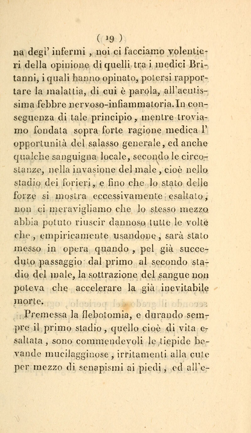 ( ^9 ) na degi' infermi , noi ci facciamo volentie^ ri della opinione di quelli tra i medici Bri- tanni, i quali hanno opinato, potersi rappor- tare la malattia, di cui è parola, alFacutis- sima febbre nervoso-infiammatoria.In con- seguenza di tale principio, mentre trovia- mo fondata sopra forte ragione medica 1' opportunità del salasso generale, ed anche qualche sanguigna locale, secondo le circo- stanze, nella invasione del male , cioè nello stadio dei forieri, e fino che lo stato delle forze si mostra eccessivamente esaltalo, non ci meravigliamo che lo stesso mezzjQ abbia potuto riuscir dannosa tutte le volt0 che, empiricamente usandone, sarà stato messo in opera quando , pel già succe- duto passaggio dal primo al secondo sta- dio del male, la aottrazione del sangue non poteva che accelerare la già inevitabile morte. . Premessa la flebotomia, e durando sem- pre il primo stadio, quello cioè di vita e- saltata, sono commendevoli le tiepide be- vande mucilagginose , irritamenti alla cute per mezzo di senapismi ai piedi, ed alTo-