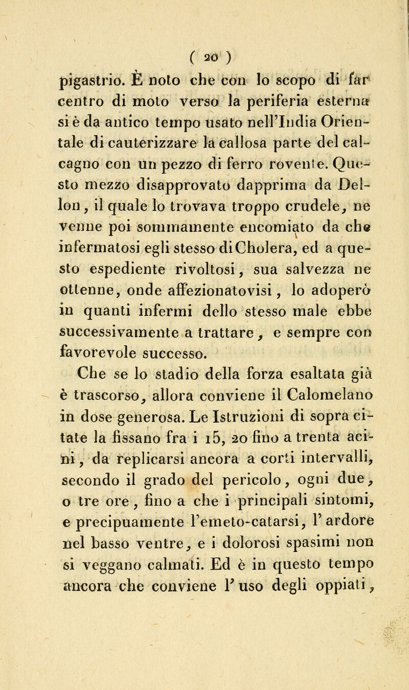 pigastrio. È noto che con lo scopo di fer centro di moto verso la periferia esterna sì è da antico tempo usato nell'India Orien- tale di cauterizzare la callosa parte del cal- cagno con un pezzo di ferro rovenie. Que- sto mezzo disapprovato dapprima da Del- lon, il quale lo trovava troppo crudele, ne venne poi sommamente encomiato da che infermatosi egli stesso diCholera, ed a que- sto espediente rivoltosi, sua salvezza ne ottenne, onde affezionatovisi, lo adopero in quanti infermi dello stesso male ebbe successivamente a trattare, e sempre con favorevole successo. Che se lo stadio della forza esaltata già è trascorso, allora conviene il Calomelano in dose generosa. Le Istruzioni di sopra ci- tate la fissano fra i i5, 20 fino a trenta aci- ni , da replicarsi ancora a corti intervalli, secondo il grado del pericolo, ogni due, o tre ore , fino a che i principali sintomi, e precipuamente Ferneto-catarsi, l'ardore nel basso ventre, e i dolorosi spasimi non si veggano calmati. Ed è in questo tempo ancora che conviene Fuso degli oppiati.