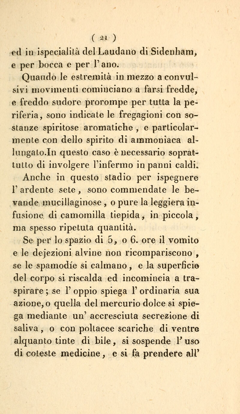 ( ^1 ) ed in ispecialità del Laudano di Sidenham, e per bocca e per V ano. Quando le estremità in mezzo a convul- sivi movmienti cominciano a farsi fredde, e freddo sudore prorompe per tutta la pe- riferia, sono indicate le fregagioni con so- stanze spiritose aromatiche , e particolar- mente con dello spirito di ammoniaca al- lungato.In questo caso è necessario soprat- tutto di involgere l'infermo in panni caldi. Anche in questo stadio per ispegnere r ardente sete, sono commendate le be- vande mucillaginose , o pure la leggiera in- fusione di camomilla tiepida, in piccola, ma spesso ripetuta quantità. Se per lo spazio di 5, 06. ore il vomito e le dejezioni alvine non ricompariscono , se le spamodie si calmano, e la superficie del corpo si riscalda ed incomincia a tra- spirare ; se 1' oppio spiega F ordinaria sua azione, o quella del mercurio dolce si spie- ga mediante un' accresciuta secrezione di saliva, o con poltacee scariche di ventre alquanto tinte di bile, si sospende Fuso di coleste medicine, e si fa prendere all'