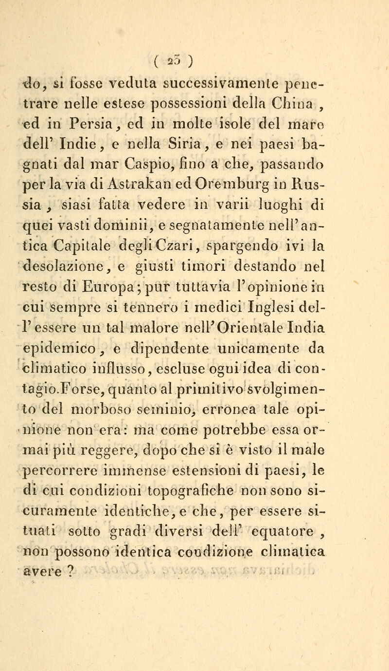 ( ^ ) •do, si fosse veduta successivamente pene- trare nelle estese possessioni della China , ed in Persia^ ed in molte isole del mare dell' Indie, e nella Siria, e nei paesi ba- gnati dal mar Caspio, fino a che, passando per la via di Astrakan ed Oremburg in Rus- sia ^ siasi fatta vedere in varii luoghi di quei vasti dominii, e segnatamente nell'an- tica Capitale degli Czari, spargendo ivi la desolazione, e giusti timori destando nel resto di Europa; pur tuttavia l'opinione ili cui sempre si tennero i medici Inglesi del- l'essere un tal malore nelP Orientale India epidemico, e dipendente unicamente da climatico influsso, escluse ogni idea di con- tagio.Forse, quanto al primitivo svolgimen- to del morboso seminio, errònea tale opi- nione non era: ma come potrebbe essa or- mai più reggere, dopo che si è visto il male percorrere immense estensioni di paesi, le di cui condizioni topografiche non sono si- curamente identiche, e che, per essere si- tuati sotto gradi diversi deli' equatore , non possono identica coedizione climatica avere ? . ^ .;•.