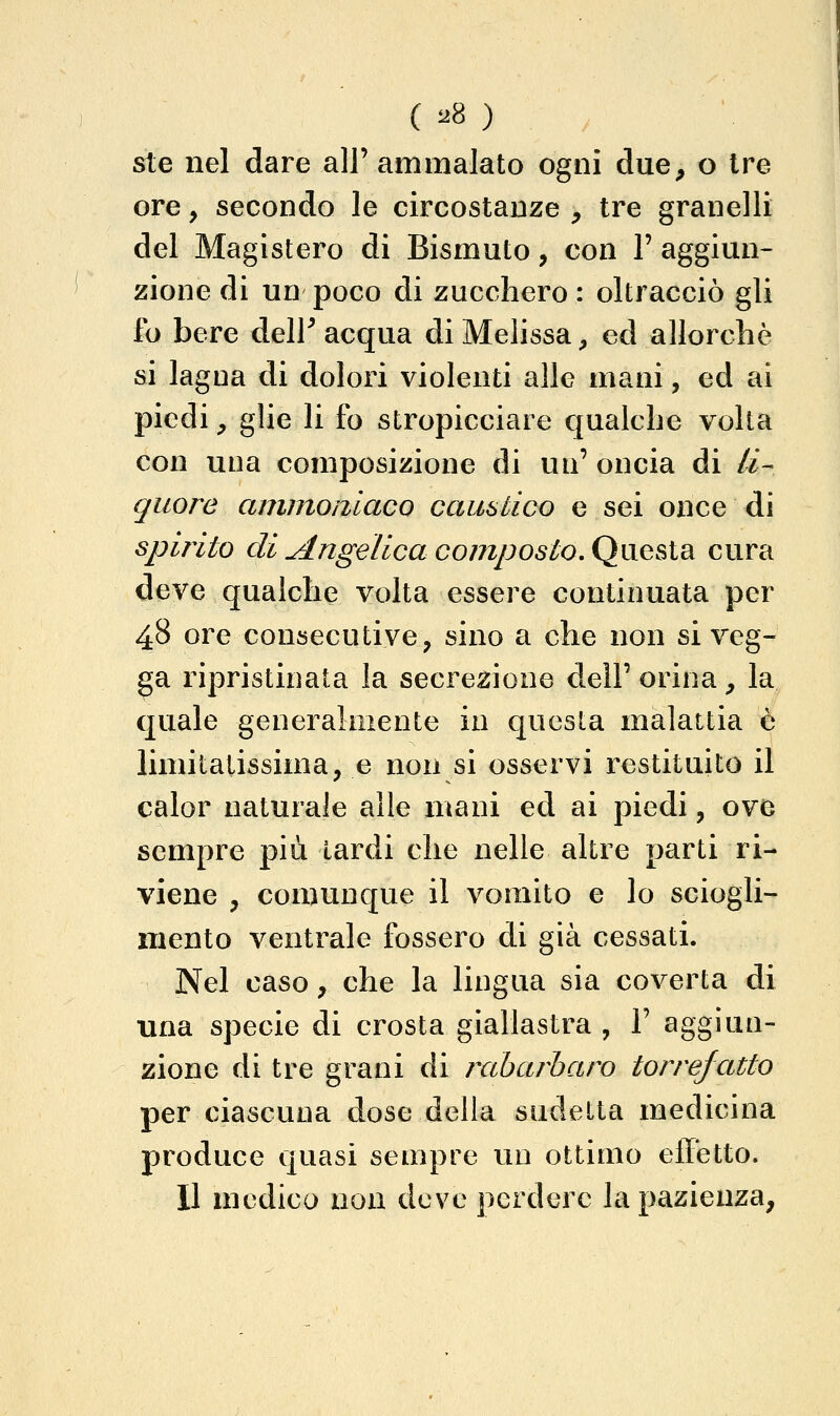 ste nel dare alF ammalato ogni due, o tre ore, secondo le circostanze , tre granelli del Magistero di Bismuto, con 1' aggiun- zione di un poco di zucchero : oltracciò gli fo bere deir acqua di Melissa, ed allorché si lagna di dolori violenti alle mani, ed ai piedi, glie li fo stropicciare qualche volta con una composizione di un' oncia di li- quore ammomaco caustico e sei once di spirito di Angelica composto, Qu.QSidi cura deve qualche volta essere continuata per 48 ore consecutive, sino a che non si veg- ga ripristinata la secrezione dell'orina, la quale generalmente in questa malattia è limitatissima, e non si osservi restituito il calor naturale alle mani ed ai piedi, ove sempre più Lardi che nelle altre parti ri- viene , comunque il vomito e lo sciogli- mento ventrale fossero di già cessati. Nel caso, che la lingua sia coverta di una specie di crosta giallastra , V aggiun- zione di tre grani di rabarbaro torrefatto per ciascuna dose della sudelta medicina produce quasi sempre un ottimo effetto. 11 medico non deve perdere la pazienza,