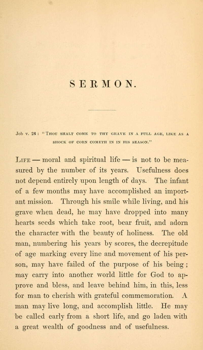 SEEMO N Job V. 26 :  Thou shalt come to thy grave in a full age, lire as a SHOCK OF COEN COMETH IN IN HIS SEASON. Life — moral and spiritual life — is not to be mea- sured by the number of its years. Usefulness does not depend entirely upon length of days. The infant of a few months may bave accomplished an import- ant mission. Through bis smile while living, and bis grave wben dead, he may bave dropped into many hearts seeds which take root, bear fruit, and adorn the character with the beauty of boliness. The old man, numbering his years by scores, the decrepitude of age marking every line and movement of his per- son, may bave failed of the purpose of his being ; may carry into another world little for God to ap- provo and bless, and leave behind bim, in this, less for man to cherish with grateful commemoration. A man may live long, and accomplish little. He may be called early from a short life, and go laden with a great wealth of goodness and of usefulness.