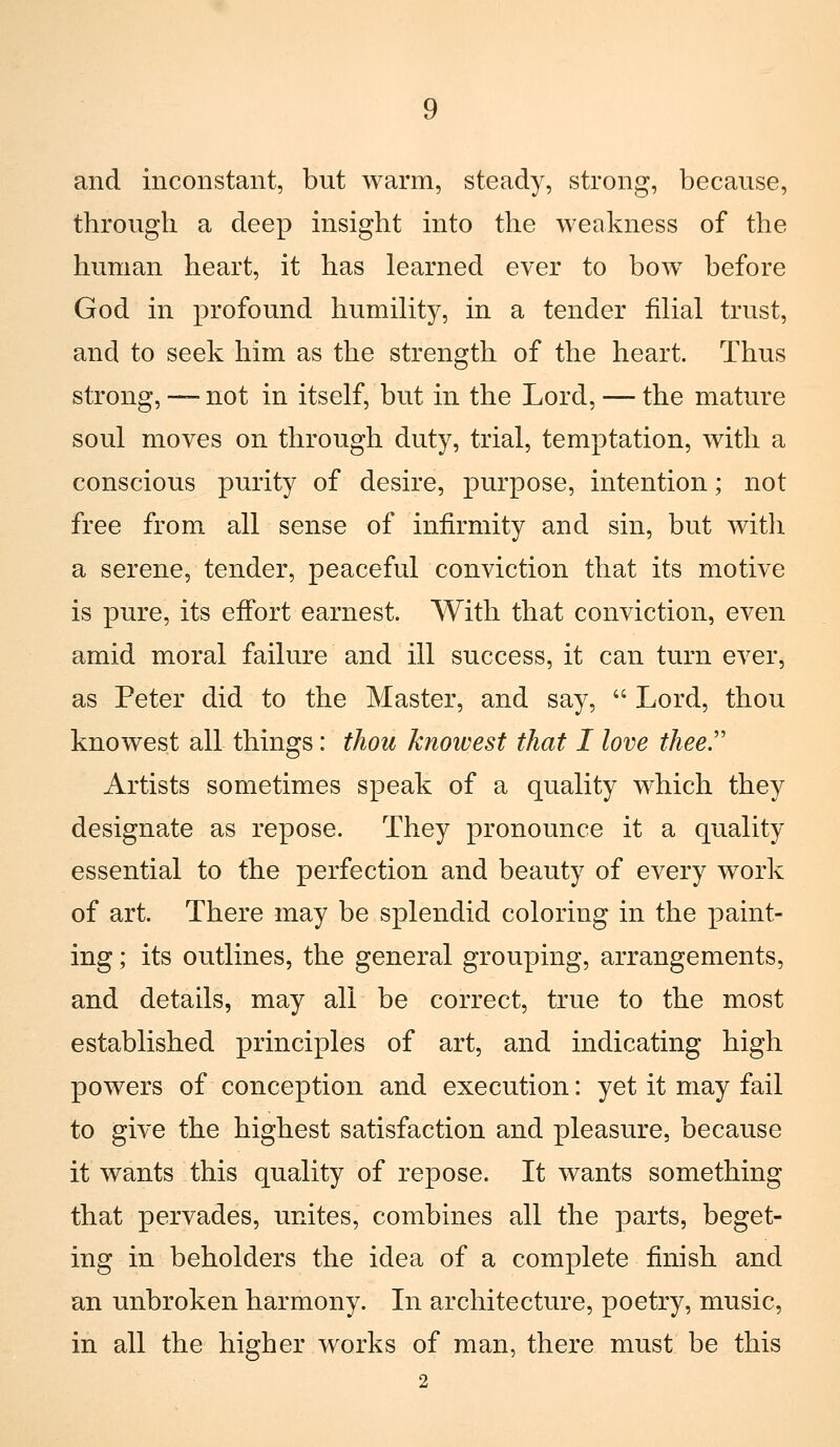 and inconstant, but warm, steady, strong, because, through a deep insight into the weakness of the human heart, it has learned ever to bow before God in profound humility, in a tender filial trust, and to seek him as the strength of the heart. Thus strong, — not in itself, but in the Lord, — the mature soul moves on through duty, trial, temptation, with a conscious purity of desire, purpose, intention ; not free from ali senso of infirmity and sin, but with a serene, tender, peaceful conviction that its motivo is pure, its effort earnest. With that conviction, even amid moral failure and ili success, it can turn ever, as Peter did to the Master, and say,  Lord, thou knowest ali things : thou knowest that I love thee.'' Artists sometimes speak of a quality which they designate as repose. They pronounce it a quality essential to the perfection and beauty of every work of art. There may he splendid coloring in the paint- ing ; its outlines, the general grouping, arrangements, and details, may ali be correct, true to the most established principles of art, and indicating high powers of conception and execution : yet it may fall to give the highest satisfaction and pleasure, because it wants this quality of repose. It wants something that pervades, unites, combines ali the parts, beget- ing in beholders the idea of a complete finish and an unbroken harmony. Li architecture, poetry, music, in ali the higher works of man, there must be this