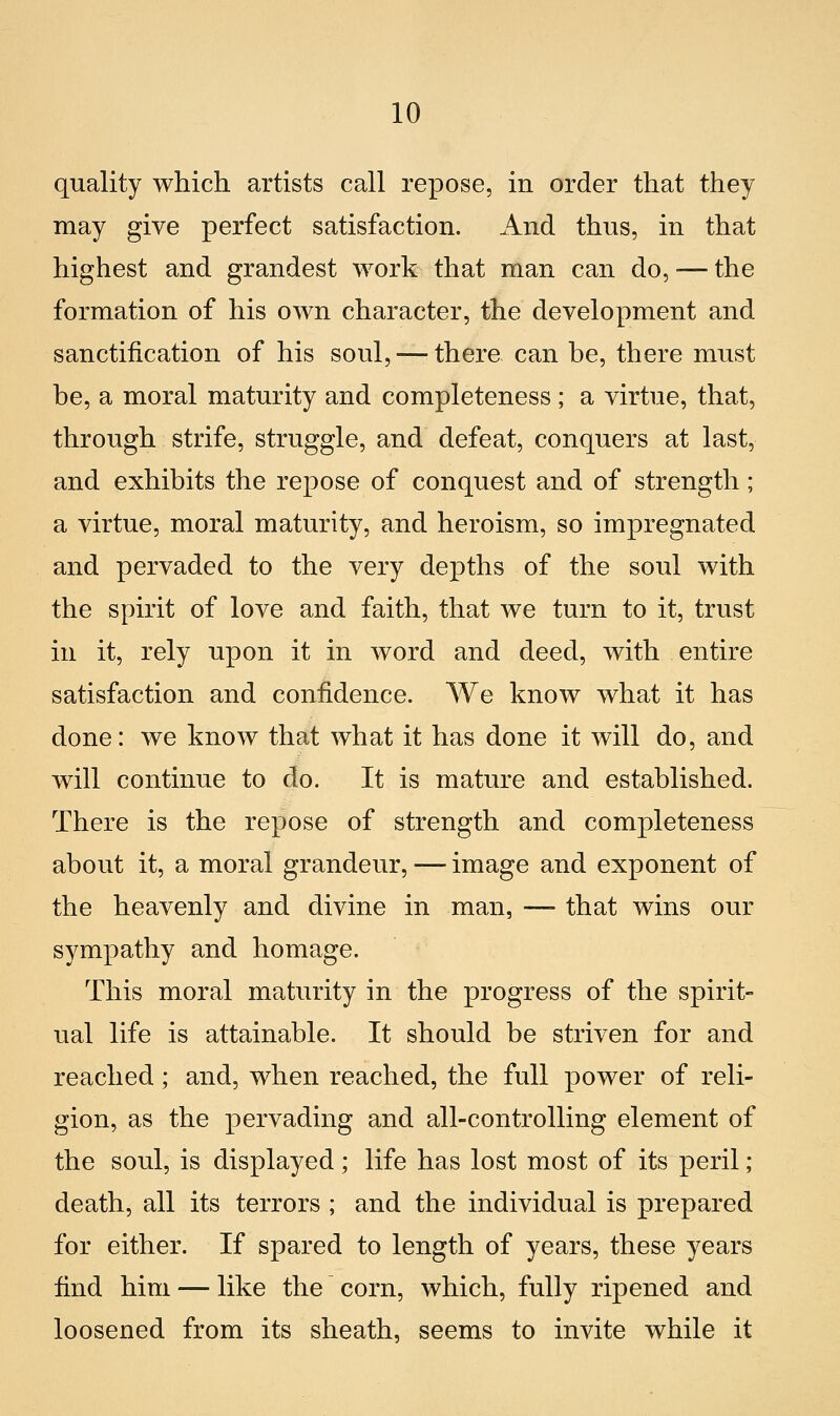 quality which artists cali repose, in order that they may give perfect satisfaction. And thus, in that highest and grandest work that man can do, ■— the formation of his own character, the development and sanctification of his soni, — there can he, there must he, a moral maturity and completeness ; a virtne, that, through strife, struggle, and defeat, conquers at last, and exhibits the repose of conquest and of strength ; a virtue, moral maturity, and heroism, so impregnated and pervaded to the very depths of the soul with the spirit of love and faith, that we turn to it, trust in it, rely upon it in word and deed, with entire satisfaction and confidence. We know what it has done: we know that what it has done it will do, and will continue to do. It is mature and established. There is the repose of strength and completeness about it, a moral grandeur, — imago and exponent of the heavenly and divine in man, —- that wins our sympathy and homage. This moral maturity in the progress of the spirit- ual life is attainable. It should be striven for and reached ; and, when reached, the full power of reli- gion, as the pervading and all-controlling element of the soul, is displayed ; life has lost most of its perii ; death, ali its terrors ; and the individuai is prepared for either. If spared to length of years, these years find him — like the corn, which, fully ripened and loosened from its sheath, seems to invite while it