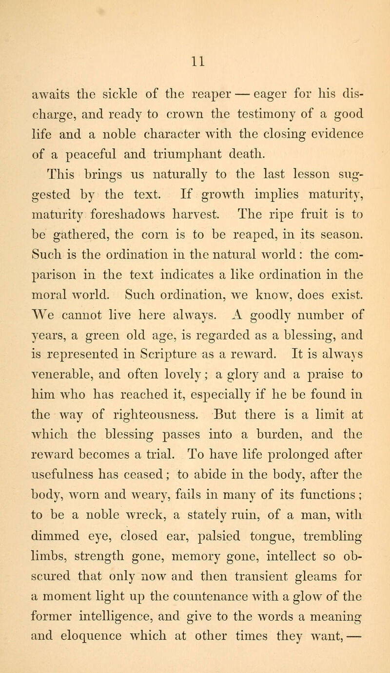 awaits the sickle of the reaper — eager for his dis- charge, and ready to crown the testimony of a good life and a noble character with the closing evidence of a peaceful and triumphant death. This brings us naturally to the last lesson sug- gested by the text. If growth implies maturity, maturity foreshadows harvest. The ripe fruit is to be gathered, the corn is to he reaped, in its season. Such is the ordination in the naturai world : the com- parison in the text indicates a like ordination in the moral world. Such ordination, we know, does exist. We cannot live here alvvays. A goodly number of years, a green old age, is regarded as a blessing, and is represented in Scripture as a reward. It is always venerable, and often lovely ; a glory and a praise to him who has reached it, especially if he be found in the way of righteousness. But there is a limit at which the blessing passes into a burden, and the reward becomes a trial. To bave life prolonged after usefulness has ceased ; to abide in the body, after the body, worn and weary, fails in many of its functions ; to be a noble wreck, a stately ruin, of a man, with dimmed eye, closed ear, palsied tongue, trembling limbs, strength gone, memory gone, intellect so ob- scured that only now and then transient gleams for a moment light up the countenance with a glow of the former intelligence, and give to the words a meaning and eloquence which at other times they want,—