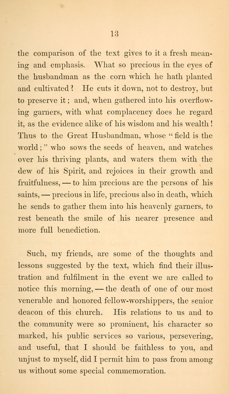 tlie comparison of the text gives to it a fresh mean- ing and emphasis. What so precious in the eyes of the husbandman as the corn which he hath planted and cultivated ] He cuts it down, not to destroy, but to preserve it ; and, when gathered into his overilow- ing garners, with what complacency does he regard it, as the evidence alike of his wisdom and his wealth ! Thus to the Great Husbandman, whose  field is the world ;  who sows the seeds of heaven, and watches over his thriving plants, and waters them with the dew of his Spirit, and rejoices in their growth and fruitfulness, — to him precious are the persons of his saints, — precious in life, precious also in death, which he sends to gather them into his heavenly garners, to rest beneath the smile of his nearer presence and more full benediction. Such, my friends, are some of the thoughts and lessons suggested by the text, which find their illus- tration and fulfilment in the event we are called to notice this morning, — the death of one of our most venerable and honored fellow-worshippers, the senior deacon of this church. His relations to us and to the community were so prominent, his character so marked, his public services so various, persevering, and useful, that I should he faithless to you, and unjust to myself, did I permit him to pass from among US without some special commemoration.