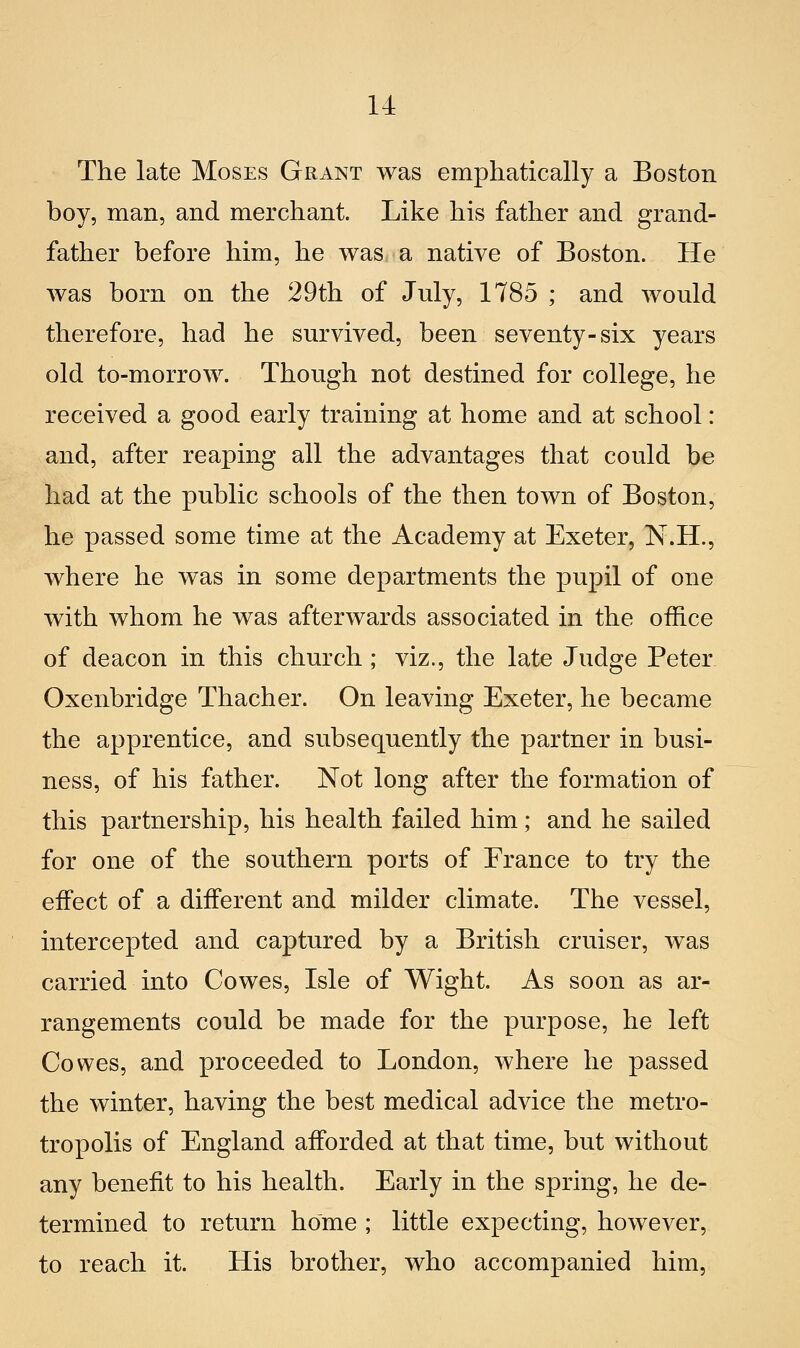 The late Moses Grant was emphatically a Boston boy, man, and merchant. Like his father and grand- father before him, he was a native of Boston. He was born on the 29th of July, 1785 ; and would therefore, had he survived, been seventy-six years old to-morrow. Thongh not destined for college, he received a good eaiiy training at home and at school : and, after reaping ali the advantages that could be had at the public schools of the then town of Boston, he passed some timo at the Academy at Exeter, N.H., where he was in some departments the pupil of one with whom he was afterwards associated in the office of deacon in this church ; viz., the late Judge Peter Oxenbridge Thacher. On leaving Exeter, he became the apprentice, and subsequently the partner in busi- ness, of his father. Not long after the formation of this partnership, his health failed him ; and he sailed for one of the southern ports of Franco to try the effect of a different and milder climate. The vessel, intercepted and captured by a British cruiser, was carried into Cowes, Me of Wight. As soon as ar- rangements could be made for the purpose, he loft Cowes, and proceeded to London, where he passed the winter, having the best medicai advice the metro- tropolis of England afforded at that timo, but without any benefit to his health. Early in the spring, he de- termined to return home ; little expecting, however, to reach it. His brother, who accompanied him,