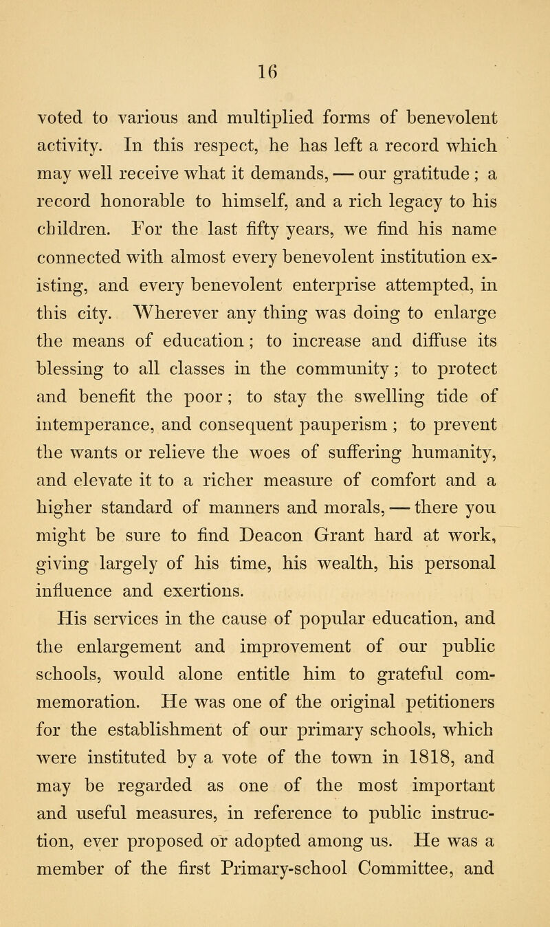 voted to various and multiplied forms of benevolent activity. In this respect, he has left a record which may well receive what it demands, — our gratitude ; a record honorable to himself, and a rich legacy to his cbildren. For the last iifty years, we find his name connected with almost every benevolent institution ex- isting, and every benevolent enterprise attempted, in this city. Wherever any thing was doing to enlarge the means of education ; to increase and diffuse its blessing to ali classes in the community ; to protect and benefit the poor ; to stay the swelling tide of intemperance, and consequent pauperism ; to prevent the wants or relieve the woes of suffering humanity, and elevate it to a richer measure of comfort and a higher standard of manners and morals, — there you might he sure to find Deacon Grant hard at work, giving largely of his timo, his wealth, his personal influence and exertions. His Services in the cause of popular education, and the enlargement and improvement of our public schools, would alone entitle him to grateful com- memoration. He was one of the originai petitioners for the establishment of our primary schools, which were instituted by a vote of the town in 1818, and may he regarded as one of the most important and useful measures, in reference to public instruc- tion, eyer proposed or adopted among us. He was a member of the first Primary-school Committee, and