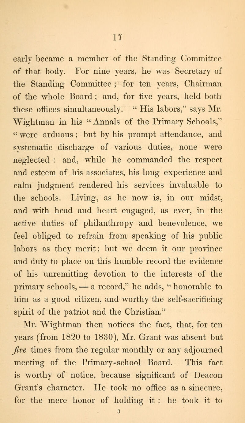 early became a member of the Standing Committee of that body. For nine years, he was Secretary of the Standing Committee ; for ten years, Ch air man of the whole Board ; and, for five years, held both these offices simultaneously.  His labors, says Mr. Wightman in his  Annals of the Primary Schools,  were arduous ; but by his prompt attendance, and systematic discharge of various duties, none were neglected : and, while he commanded the respect and esteem of his associates, his long experience and cairn judgment rendered his services invaluable to the schools. Living, as he now is, in our midst, and with head and heart engaged, as ever, in the active duties of philanthropy and benevolence, we feel obliged to refrain from speaking of his public labors as they merit; but we deem it our province and duty to place on this humble record the evidence of his unremitting devotion to the interests of the primary schools, — a record, he adds,  honorable to him as a good citizen, and worthy the self-sacrificing spirit of the patriot and the Christian. Mr. Wightman then notices the fact, that, for ten years (from 1820 to 1830), Mr. Grant was absent but five times from the regular monthly or any adjourned meeting of the Primary-school Board. This fact is worthy of notice, because significant of Deacon Grant's character. He took no office as a sinecure, for the mere honor of holding it : he took it to