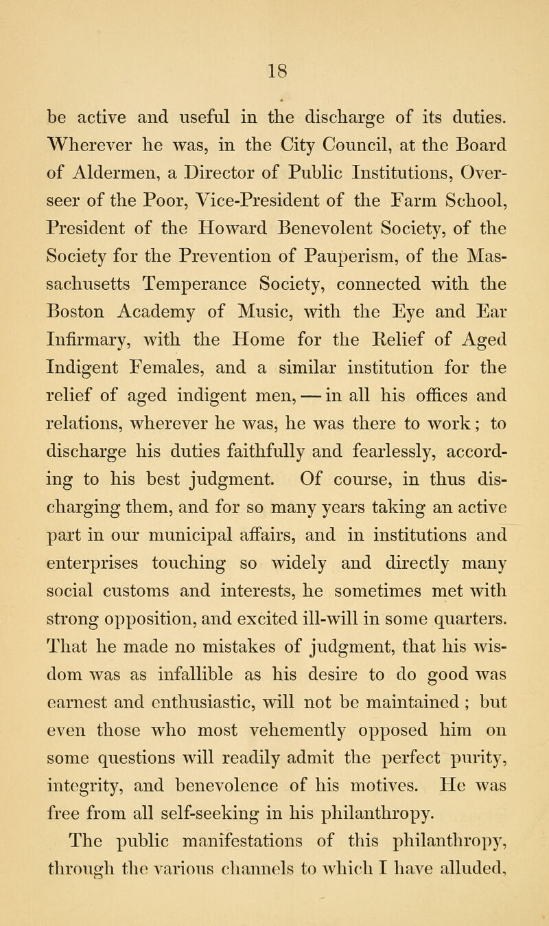 be active and useful in the discharge of its duties. Wherever he was, in the City Council, at the Board of Aldermen, a Director of Public Insti tu tions, Over- seer of the Poor, Vice-President of the Farm School, President of the Howard Benevolent Society, of the Society for the Prevention of Pauperism, of the Mas- sachusetts Temperance Society, connected with the Boston Academy of Music, with the Eye and Ear Infirmary, with the Home for the Relief of Aged Indigent Females, and a similar institution for the relief of aged indigent men, — in ali his ofSces and relations, wherever he was, he was there to work ; to discharge his duties faithfully and fearlessly, accord- ing to his best judgment. Of course, in thus dis- charging them, and for so many years taking an active part in our municipal affairs, and in institutions and enterprises touching so widely and directly many social customs and interests, he sometimes met with strong opposition, and excited ill-will in some quarters. That he made no mistakes of judgment, that his wis- dom was as infallible as his desire to do good was earnest and enthusiastic, will not be maintained ; but even those who most vehemently opposed him on some questions will readily admit the perfect purity, integrity, and benevolence of his motives. He was free from ali self-seeking in his philanthropy. The public manifestations of this philanthropy, through the various channels to which I bave alluded,