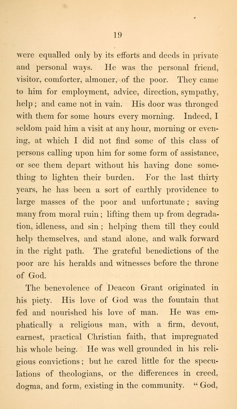 were equalled only by its efforts and deeds in private and personal ways. He was the personal friend, visitor, comforter, almoner, of the poor. They carne to him for employment, advice, direction, sympathy, help ; and carne not in vain. His door w^as thronged with them for some hours every morning. Indeed, I seldom paid him a visit at any hour, morning or even- ing, at which I did not find some of this class of persons calling upon him for some form of assistance, or see them depart without his having dono some- thing to lighten their burden. For the last thirty years, he has been a sort of earthly providence to largo masses of the poor and unfortunate ; saving many from moral ruin ; lifting them up from degrada- tion, idleness, and sin ; helping them till they could help themselves, and stand alone, and walk forv^ard in the right path. The grateful benedictions of the poor are his heralds and witnesses before the throne of God. The benevolence of Deacon Grant originated in his piety. His love of God was the fountain that fed and nourished his love of man. He v^as em- phatically a religious man, v^ith a firm, devout, earnest, practical Christian faith, that impregnated his whole being. He was well grounded in his reli- gious convictions ; but he cared little for the specu- lations of theologians, or the diiferences in creed, dogma, and form, existing in the community.  God,