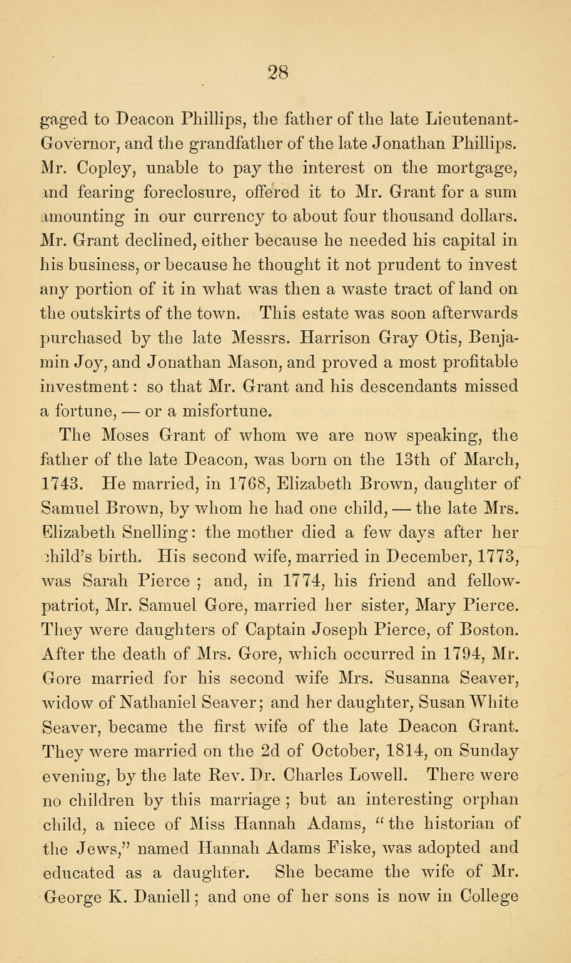 gaged to Deacon Phillips, the father of the late Lieutenant- Governor, and the grandfather of the late Jonathan Phillips. Mr. Copley, unable to pay the interest on the mortgage, and fearing foreclosure, offered it to Mr. Grant for a sum amounting in our currency to about four thousand dollars. Mr. Grant declined, either becanse he needed bis capital in his business, or becanse he thought it not prndent to invest any portion of it in what was then a waste tract of land on the outskirts of the town. This estate was soon afterwards purchased by the late Messrs. Harrison Gray Otis, Benja- min Joy, and Jonathan Mason, and proved a most profìtable investment : so that Mr. Grant and his descendants missed a fortune, •— or a misfortune. The Moses Grant of whom we are now speaking, the father of the late Deacon, was born on the 13th of March, 1743. He married, in 1768, Elizabeth Brown, daughter of Samuel Brown, by whom he had one child, — the late Mrs. Elizabeth Snelling : the mother died a few days after her 3hild's birth. His second wife, married in Decomber, 1773, was Sarah Pierce ; and, in 1774, his friend and fellow- patriot, Mr. Samuel Gore, married her sister, Mary Pierce. They were daughters of Captain Joseph Pierce, of Boston. After the death of Mrs. Gore, w^hich occurred in 1794, Mr. Gore married for his second wife Mrs. Susanna Seaver, widow of Nathaniel Seaver; and her daughter, Susan White Seaver, became the first wife of the late Deacon Grant. They were married on the 2d of October, 1814, on Sunday evening, by the late Rev. Dr. Charles Lowell. There were no children by this marriage ; but an interesting orphan child, a niece of Miss Hannah Adams, '^ the historian of the Jews, named Hannah Adams Fiske, was adopted and educated as a daughfer. She became the wife of Mr. George K. Danieli ; and one of her sons is now in College