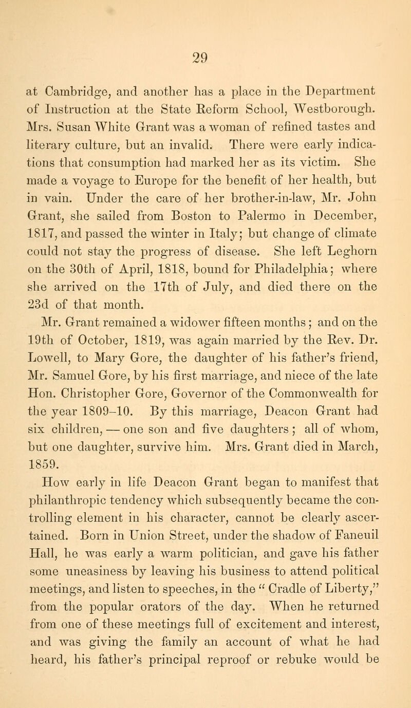 at Cambridge, and another has a place in tbe Department of Instruction at the State Reform School, Westborough. Mrs. Susan White Grant was a woman of refìned tastes and literary culture^ but an invalid. There were early indica- tions that consumption bad marked ber as its victim. Sbe made a voyage to Europe for tbe benefit of ber bealtb, but in vain. Under tbe care of ber brotber-in-law, Mr. Jobn Grant, sbe sailed from Boston to Palermo in December, 1817, and passed tbe winter in Italy; but cbange of climate could not stay tbe progress of disease, Sbe left Legborn on tbe 30tb of Aprii, 1818, bound for Pbiladelpbia ; wbere sbe arrived on tbe 17tb of July, and died tbere on tbe 23d of tbat montb. Mr. Grant remained a widower fìfteen montbs ; and on tbe 19tb of October, 1819, was again married by tbe Rev. Dr. Lowell, to Mary Gore, tbe daugbter of bis fatber's friend, Mr. Samuel Gore, by bis first marriage, and niece of tbe late Hon. Christopher Gore, Governor of tbe Commonwealth for tbe year 1809-10. By tbis marriage, Deacon Grant bad six children, — one son and five daughters ; ali of wbom, but one daugbter, survive bim. Mrs. Grant died in March, 1859. How early in life Deacon Grant began to manifest tbat pbilantbropic tendency which subsequently became tbe con- trolling element in bis character, cannot be clearly ascer- tained. Born in Union Street, under the sbadow of Faneuil Hall, he was early a warm politician, and gave bis father some uneasiness by leaving bis business to attend politicai meetings, and listen to speeches, in tbe  Cradle of Liberty, from tbe popular orators of tbe day. When be returned from one of these meetings full of excitement and interest, and was giving tbe family an account of wbat he bad beard, bis fatber's principal reproof or rebuke would be