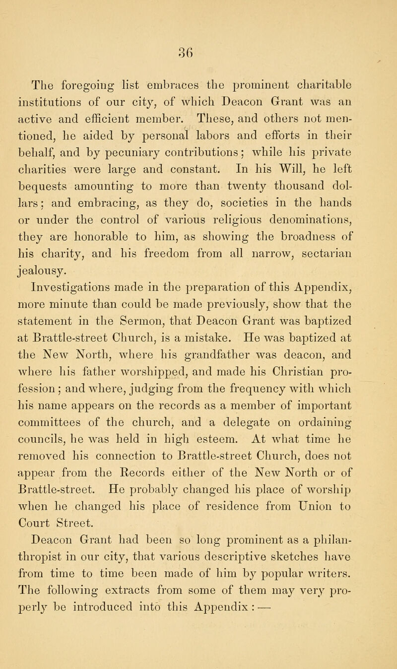 The foregoing list embraces the prominent charitable institutions of our city, of which Deacon Grant was an active and efficient member. Tliese, and others not men- tioned, lie aided by personal labors and efForts in their bebalf, and by pecuniary contributions ; while liis private cbarities were large and Constant. In bis Will, be loft bequests amounting to more than twenty tbousand dol- lars ; and embracing, as tbey do, societies in the hands or under the control of various religious denominations, tbey are honorable to bim, as showing the broaduess of bis charity, and bis freedom from ali narrow, sectarian jealousy. Investigations made in the preparation of tbis Appendix, more minute than could be made previously, show that the statement in the Sermon, that Deacon Grant was baptized at Brattle-street Church, is a mistake. He was baptized at the New North, where bis grandfather was deacon, and wbere bis father worshipped, and made bis Christian pro- fession ; and where, judging from the frequency with which bis name appears on the records as a member of important committees of the church, and a delegate on ordaining councils, he was held in high esteem. At what time be removed bis connection to Brattle-street Church, does not appear from the Records eitlier of the New North or of Brattle-street. He probably changed bis place of worship when he changed bis place of residence from Union to Court Street. Deacon Grant had been so long prominent as a philan- thropist in our city, that various descriptive sketches bave from time to time been made of him by popular writers. The following extracts from some of them may very pro- perly be introduced intò tbis Appendix : —