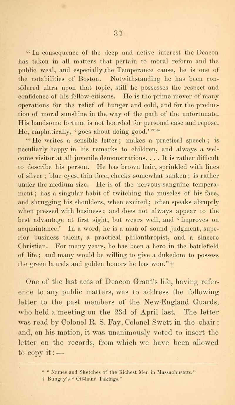  In consequence of the deep and activc interest the Deaeon has taken in ali niatters that pertain to moral reform and the public weal, and especially ,the Temperance cause, he is one of the notabilities of Boston. Notwithstanding he has been con- sidered ultra upon that topic, stili he possesses the respect and confidence of his fellow-citizens. He is the prime mover of many operations for the relief of hunger and cold, and for the produc- tion of moral sunshine in the way of the patii of the unfortunate. His handsome fortune is not hoarded for personal ease and repose. He, emphatically, ' goes about doing good.'  *  He writes a sensible letter ; makes a practical speech ; is peculiarly happy in his remarks to children, and always a wel- come visitor at ali juvenile demonstrations. . . . It is rather difficult to describe his person. He has brown hair, sprinkled with lines of Silver ; blue eyes, thin face, checks somewhat sunken ; is rather under the medium size. He is of the nervous-sanguine tempera- ment ; has a singular habit of twitching the muscles of his face, and shrugging his shoulders, when excited ; often speaks abruptly when pressed with business ; and does not always appear to the best advantage at first siglit, but wears well, and ' improves on acquaintance.' In a word, he is a man of sound judgment, supe- rior business talent, a practical philanthropist, and a sincere Christian. For many years, he has been a hero in the battlefìeld of life ; and many would be willing to give a dukedom to possess the green laurels and golden honors he has won. | One of the last acts of Deaeon G-rant's life, having refer- ence to any public matters, was to address the following letter to the past members of the New-England Guards, who held a meeting on the 23d of Aprii last. The letter was read by Colonel R. S. Fay, Colonel Swett in the chair ; and, on his motion, it was unanimously voted to insert the letter on the records, from which we have been allowed to copy it : — *  Names and Sketches of the Richest I\Ien in Massachusetts, t Bungay's  Off-hand Takings.