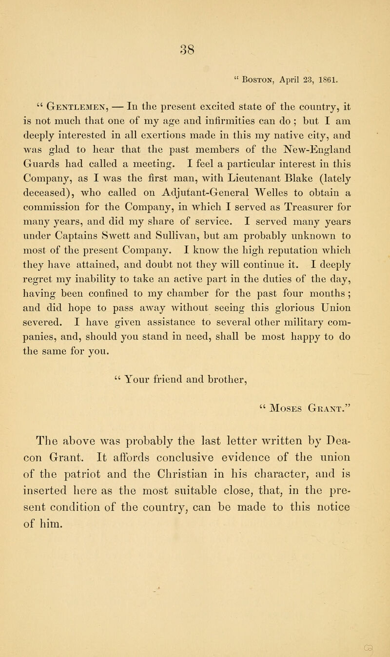  Boston, Aprii 23, 1861.  Gentlemen, — In the present excited state of the country, it is not much that one of my age and infirmities can do ; but I am deeply interested in ali exertions made in this my native city, and was glad to hear that the past members of the New-England Guards had called a meeting. I feel a particular interest in this Company, as I was the first man, with Lieutenant Blake (lately deceased), who called on Adjutant-General Welles to obtain a commission for the Company, in which I served as Treasurer for many years, and did my share of service. I served many years under Captains Swett and Sullivan, but am probably unknown to most of the present Company. I know the high reputation which they bave attained, and doubt not they will continue it. I deeply regret my inability to take an active part in the duties of the day, having been confìned to my chamber for the past four months ; and did hope to pass away without seeing this glorious Union severed. I bave given assistance to several other military com- panies, and, should you stand in need, shall be most happy to do the same for you.  Your friend and brother,  Moses Gkant. The above was probably the last letter written by Dea- con Grant. It affords conclusive evidence of the union of the patriot and the Christian in bis cbaracter, and is inserted bere as the most siiitable dose, that, in the pre- sent conditìon of the country, can be made to this notice of him. Q