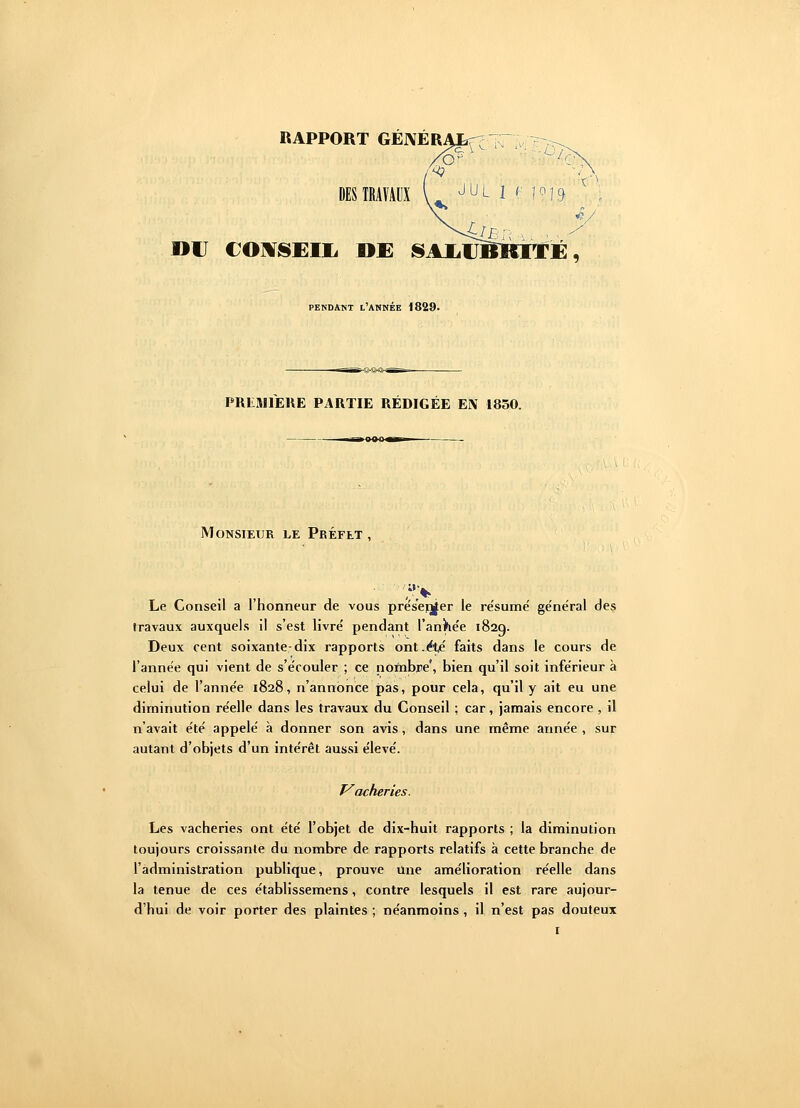 RAPPORT GÉNÉRA ■M rit) »C CONSEIL DE SAIilTBKITE, PENDANT L'ANNÉE 1829. PREMIERE PARTIE RÉDIGÉE EN 1850. ug»-x— Monsieur le Préfet , >% Le Conseil a l'honneur de vous présenter le résumé général des travaux auxquels il s'est livré pendant l'année 182g. Deux cent soixante-dix rapports ont .été faits dans le cours de l'année qui vient de s'écouler ; ce.nombre', bien qu'il soit inférieur à celui de l'année 1828, n'annonce pas, pour cela, qu'il y ait eu une diminution réelle dans les travaux du Conseil ; car, jamais encore , il n'avait été appelé à donner son avis, dans une même année , sur autant d'objets d'un intérêt aussi élevé. Vacheries. Les vacheries ont été l'objet de dix-huit rapports ; la diminution toujours croissante du nombre de rapports relatifs à cette branche de l'administration publique, prouve Une amélioration réelle dans la tenue de ces établissemens, contre lesquels il est rare aujour- d'hui de voir porter des plaintes ; néanmoins , il n'est pas douteux