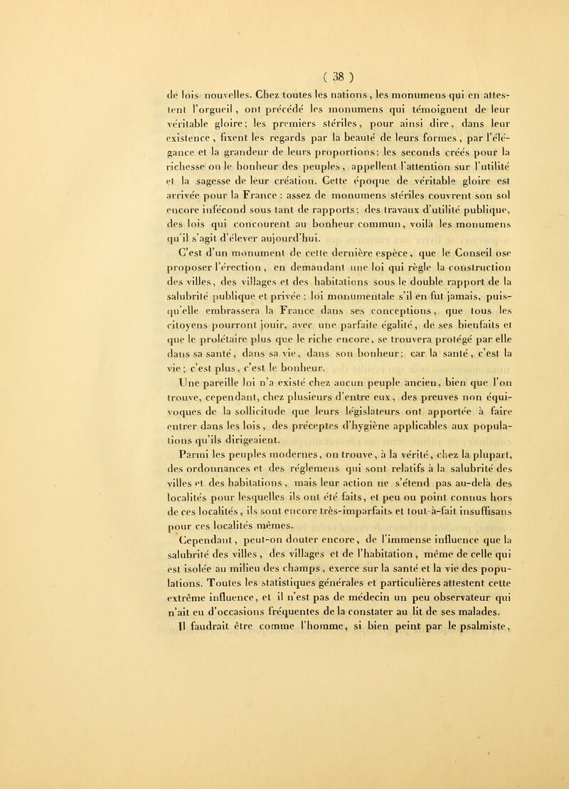 de lois nouvelles. Chez toutes les nations , les monumens qui en attes- tent l'orgueil, ont pre'cédé les monumens qui témoignent de leur véritable gloire ; les premiers stériles, pour ainsi dire, dans leur existence , fixent les regards par la beauté de leurs formes , par l'élé- gance et la grandeur de leurs proportions; les seconds créés pour la richesse ou le bonheur des peuples , appellent l'attention sur l'utilité et la sagesse de leur création. Cette époque de véritable gloire est arrivée pour la France : assez de monumens stériles couvrent son sol encore infécond sous tant de rapports; des travaux d'utilité publique, des lois qui concourent au bonheur commun, voilà les monumens qu'il s'agit d'élever aujourd'hui. C'est d'un monument de cette dernière espèce, que le Conseil ose proposer l'érection, en demandant une loi qui règle la construction des villes, des villages et des habitations sous le double rapport de la salubrité publique et privée ; loi monumentale s'il en fut jamais, puis- qu elle embrassera la France dans ses conceptions, que tous les citoyens pourront jouir, avec une parfaite égalité, de ses bienfaits et que le prolétaire plus que le riche encore, se trouvera protégé par elle dans sa santé, dans sa vie, dans son bonheur; car la santé, c'est la vie; c'est plus, c'est le bonheur. Une pareille loi n'a existé chez aucun peuple ancien, bien que l'on trouve, cependant, chez plusieurs d'entre eux, des preuves non équi- voques de la sollicitude que leurs législateurs ont apportée à faire entrer dans les lois, des préceptes d'hygiène applicables aux popula- tions qu'ils dirigeaient. Parmi les peuples modernes, on trouve, à la vérité, chez la plupart, des ordonnances et des réglemens qui sont relatifs à la salubrité des villes et des habitations, mais leur action ne s'étend pas au-delà des localités pour lesquelles ils ont été faits, et peu ou point connus hors de ces localités, ils sont encore très-imparfaits et toul-à-fait insuffisans pour ces localités mêmes. Cependant, peut-on douter encore, de l'immense influence que la salubrité des villes , des villages et de l'habitation, même de celle qui est isolée au milieu des champs , exerce sur la santé et la vie des popu- lations. Toutes les statistiques générales et particulières attestent cette extrême influence, et il n'est pas de médecin un peu observateur qui n'ait eu d'occasions fréquentes de la constater au lit de ses malades. Il faudrait être comme l'homme, si bien peint par le psalmiste,