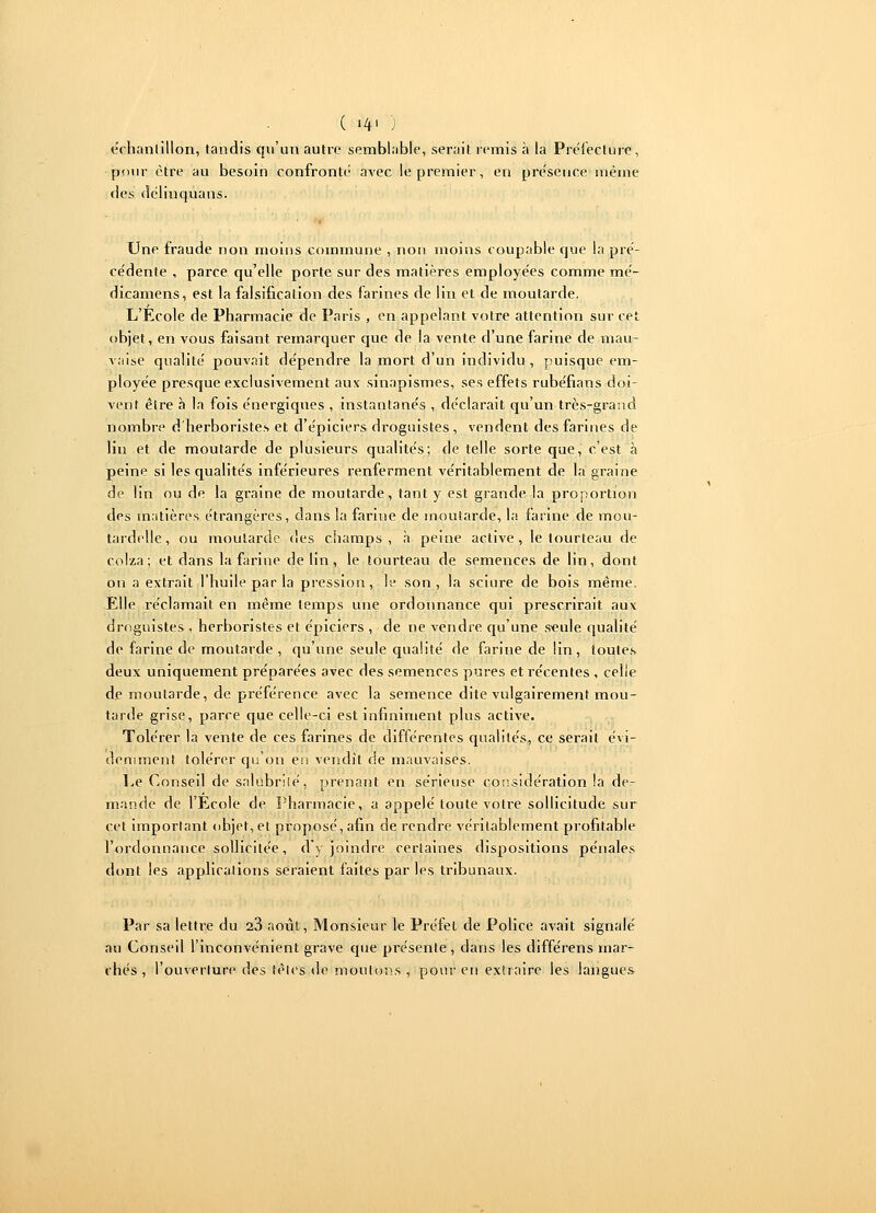 ( '4' ) échantillon, tandis qu'un autre semblable, serait remis à la Prélecture, pour être au besoin confronte avec le premier, en pre'seuce inêine des délinquans. Une fraude non moins commune , non moins coupable que la pré- cédente , parce qu'elle porte sur des matières employées comme mé- dicamens, est la falsification des farines de lin et de moutarde. L'Ecole de Pharmacie de Paris , en appelant votre attention sur cet objet, en vous faisant remarquer que de la vente d'une farine de mau- vaise qualité pouvait dépendre la mort d'un individu , puisque em- ployée presque exclusivement aux sinapismes, ses effets rubéfians doi- vent être à la fois énergiques , instantanés , déclarait qu'un très-grand nombre d'herboristes et d'épiciers droguistes, vendent des farines de lin et de moutarde de plusieurs qualités; de telle sorte que, c'est à peine si les qualités inférieures renferment véritablement de la graine de lin ou de la graine de moutarde, tant y est grande la proportion des matières étrangères, dans la farine de moutarde, la farine de mou- tardelle, ou moutarde des champs, à peine active, le tourteau de colza; et dans la farine de lin, le tourteau de semences de lin, dont on a extrait l'huile par la pression, le son, la sciure de bois même. Elle réclamait en même temps une ordonnance qui prescrirait aux droguistes , herboristes et épiciers , de ne vendre qu'une s*eule qualité de farine de moutarde , qu'une seule qualité de farine de lin, toutes deux uniquement préparées avec des semences pures et récentes , celle de moutarde, de préférence avec la semence dite vulgairement mou- tarde grise, parce que celle-ci est infiniment plus active. Tolérer la vente de ces farines de différentes qualités, ce serait évi- demment tolérer qu'on en vendit de mauvaises. Le Conseil de salubrilé, prenant en sérieuse considération la de- mande de l'Ecole de Pharmacie, a appelé toute votre sollicitude sur cet important objet, et proposé, afin de rendre véritablement profitable l'ordonnance sollicitée, d'y joindre certaines dispositions pénales dont les applications seraient faites par les tribunaux. Par sa lettre du 23 août, Monsieur le Préfet de Police avait signalé au Conseil l'inconvénient grave que présente, dans les différens mar- chés , l'ouverture des tètes de moutons , pour en extraire les langues