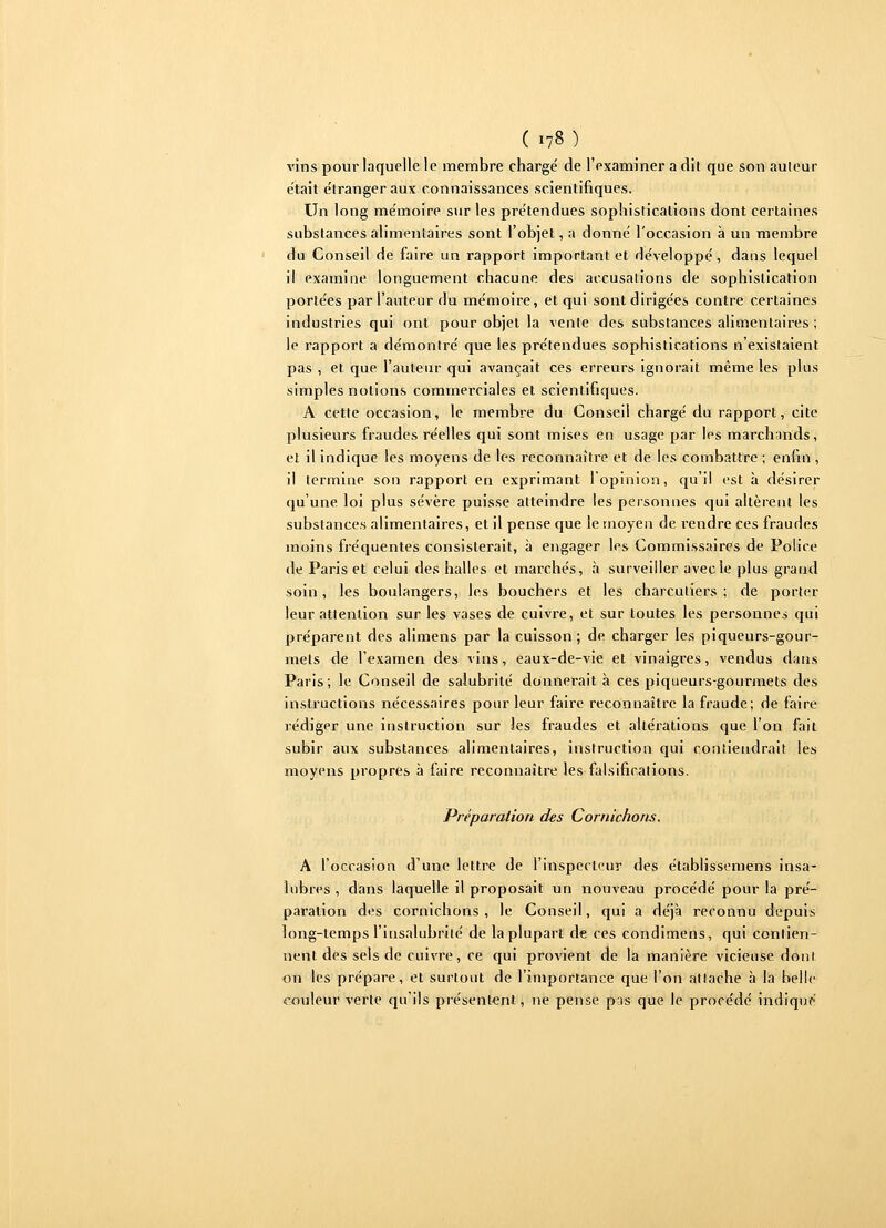 vins pour laquelle le membre chargé de l'examiner a dit que son auleur était étranger aux connaissances scientifiques. Un long mémoire sur les prétendues sophistications dont certaines substances alimentaires sont l'objet, a donné l'occasion à un membre du Conseil de faire un rapport important et développé, dans lequel il examine longuement chacune des accusations de sophistication portées par l'auteur du mémoire, et qui sont dirigées contre certaines industries qui ont pour objet la vente des substances alimentaires ; le rapport a démontré que les prétendues sophistications n'existaient pas , et que l'auteur qui avançait ces erreurs ignorait même les plus simples notions commerciales et scientifiques. A cette occasion, le membre du Conseil chargé du rapport, cite plusieurs fraudes réelles qui sont mises en usage par les marchands, et il indique les moyens de les reconnaître et de les combattre ; enfin , il termine son rapport en exprimant l'opinion, qu'il est à désirer qu'une loi plus sévère puisse atteindre les personnes qui altèrent les substances alimentaires, et il pense que le moyen de rendre ces fraudes inoins fréquentes consisterait, à engager les Commissaires de Police de Paris et celui des halles et marchés, à surveiller avec le plus grand soin, les boulangers, les bouchers et les charcutiers; de porter leur attention sur les vases de cuivre, et sur toutes les personnes qui préparent des alimens par la cuisson ; de charger les piqueurs-gour- mets de l'examen des vins, eaux-de-vie et vinaigres, vendus dans Paris; le Conseil de salubrité donnerait à ces piqueurs-gourmets des instructions nécessaires pour leur faire reconnaître la fraude; de faire rédiger une instruction sur les fraudes et altérations que l'on fait subir aux substances alimentaires, instruction qui contiendrait les moyens propres à faire reconnaître les falsifications. Préparation des Cornichons. A l'occasion d'une lettre de l'inspecteur des établissemens insa- lubres , dans laquelle il proposait un nouveau procédé pour la pré- paration des cornichons, le Conseil, qui a déjà reconnu depuis long-temps l'insalubrité de la plupart de ces condimens, cjui contien- nent des sels de cuivre, ce qui provient de la manière vicieuse dont on les prépare, et surtout de l'importance que l'on attache à la belle couleur verte qu'ils présentent, ne pense pas que le procédé indiqué